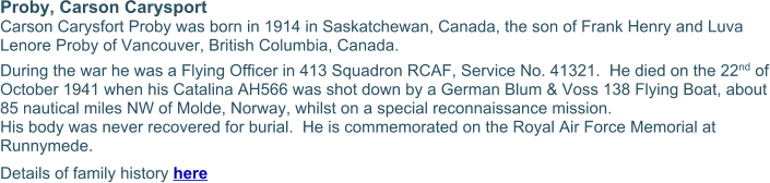 Proby, Carson Carysport Carson Carysfort Proby was born in 1914 in Saskatchewan, Canada, the son of Frank Henry and Luva Lenore Proby of Vancouver, British Columbia, Canada. During the war he was a Flying Officer in 413 Squadron RCAF, Service No. 41321.  He died on the 22nd of October 1941 when his Catalina AH566 was shot down by a German Blum & Voss 138 Flying Boat, about 85 nautical miles NW of Molde, Norway, whilst on a special reconnaissance mission. His body was never recovered for burial.  He is commemorated on the Royal Air Force Memorial at Runnymede. Details of family history here