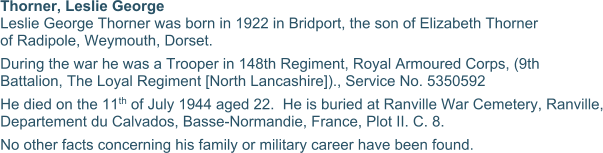 Thorner, Leslie George Leslie George Thorner was born in 1922 in Bridport, the son of Elizabeth Thorner of Radipole, Weymouth, Dorset. During the war he was a Trooper in 148th Regiment, Royal Armoured Corps, (9th Battalion, The Loyal Regiment [North Lancashire])., Service No. 5350592 He died on the 11th of July 1944 aged 22.  He is buried at Ranville War Cemetery, Ranville, Departement du Calvados, Basse-Normandie, France, Plot II. C. 8. No other facts concerning his family or military career have been found.