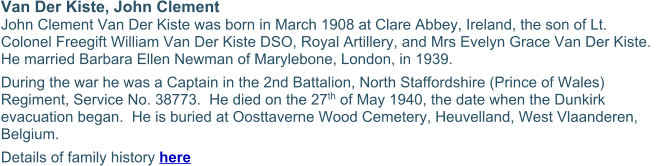 Van Der Kiste, John Clement John Clement Van Der Kiste was born in March 1908 at Clare Abbey, Ireland, the son of Lt. Colonel Freegift William Van Der Kiste DSO, Royal Artillery, and Mrs Evelyn Grace Van Der Kiste.  He married Barbara Ellen Newman of Marylebone, London, in 1939. During the war he was a Captain in the 2nd Battalion, North Staffordshire (Prince of Wales) Regiment, Service No. 38773.  He died on the 27th of May 1940, the date when the Dunkirk evacuation began.  He is buried at Oosttaverne Wood Cemetery, Heuvelland, West Vlaanderen, Belgium. Details of family history here