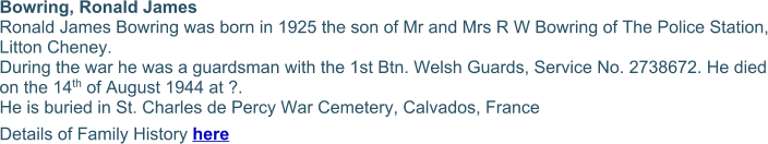 Bowring, Ronald James  Ronald James Bowring was born in 1925 the son of Mr and Mrs R W Bowring of The Police Station, Litton Cheney. During the war he was a guardsman with the 1st Btn. Welsh Guards, Service No. 2738672. He died on the 14th of August 1944 at ?. He is buried in St. Charles de Percy War Cemetery, Calvados, France Details of Family History here