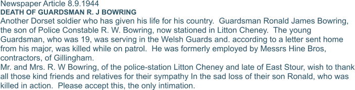 Newspaper Article 8.9.1944 DEATH OF GUARDSMAN R. J BOWRING Another Dorset soldier who has given his life for his country.  Guardsman Ronald James Bowring, the son of Police Constable R. W. Bowring, now stationed in Litton Cheney.  The young Guardsman, who was 19, was serving in the Welsh Guards and. according to a letter sent home from his major, was killed while on patrol.  He was formerly employed by Messrs Hine Bros, contractors, of Gillingham. Mr. and Mrs. R. W Bowring, of the police-station Litton Cheney and late of East Stour, wish to thank all those kind friends and relatives for their sympathy In the sad loss of their son Ronald, who was killed in action.  Please accept this, the only intimation.