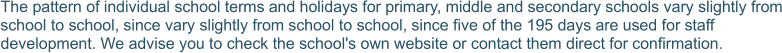 The pattern of individual school terms and holidays for primary, middle and secondary schools vary slightly from school to school, since vary slightly from school to school, since five of the 195 days are used for staff development. We advise you to check the school's own website or contact them direct for confirmation.