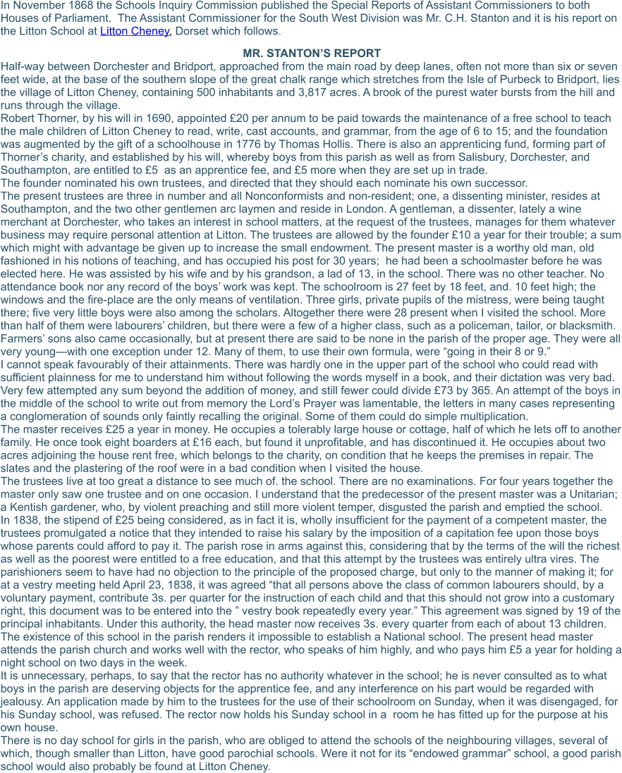 In November 1868 the Schools Inquiry Commission published the Special Reports of Assistant Commissioners to both Houses of Parliament.  The Assistant Commissioner for the South West Division was Mr. C.H. Stanton and it is his report on the Litton School at Litton Cheney, Dorset which follows. MR. STANTON’S REPORT Half-way between Dorchester and Bridport, approached from the main road by deep lanes, often not more than six or seven feet wide, at the base of the southern slope of the great chalk range which stretches from the Isle of Purbeck to Bridport, lies the village of Litton Cheney, containing 500 inhabitants and 3,817 acres. A brook of the purest water bursts from the hill and runs through the village. Robert Thorner, by his will in 1690, appointed £20 per annum to be paid towards the maintenance of a free school to teach the male children of Litton Cheney to read, write, cast accounts, and grammar, from the age of 6 to 15; and the foundation was augmented by the gift of a schoolhouse in 1776 by Thomas Hollis. There is also an apprenticing fund, forming part of Thorner’s charity, and established by his will, whereby boys from this parish as well as from Salisbury, Dorchester, and Southampton, are entitled to £5  as an apprentice fee, and £5 more when they are set up in trade. The founder nominated his own trustees, and directed that they should each nominate his own successor. The present trustees are three in number and all Nonconformists and non-resident; one, a dissenting minister, resides at Southampton, and the two other gentlemen arc laymen and reside in London. A gentleman, a dissenter, lately a wine merchant at Dorchester, who takes an interest in school matters, at the request of the trustees, manages for them whatever business may require personal attention at Litton. The trustees are allowed by the founder £10 a year for their trouble; a sum which might with advantage be given up to increase the small endowment. The present master is a worthy old man, old fashioned in his notions of teaching, and has occupied his post for 30 years;  he had been a schoolmaster before he was elected here. He was assisted by his wife and by his grandson, a lad of 13, in the school. There was no other teacher. No attendance book nor any record of the boys’ work was kept. The schoolroom is 27 feet by 18 feet, and. 10 feet high; the windows and the fire-place are the only means of ventilation. Three girls, private pupils of the mistress, were being taught there; five very little boys were also among the scholars. Altogether there were 28 present when I visited the school. More than half of them were labourers’ children, but there were a few of a higher class, such as a policeman, tailor, or blacksmith. Farmers’ sons also came occasionally, but at present there are said to be none in the parish of the proper age. They were all very young—with one exception under 12. Many of them, to use their own formula, were “going in their 8 or 9.” I cannot speak favourably of their attainments. There was hardly one in the upper part of the school who could read with sufficient plainness for me to understand him without following the words myself in a book, and their dictation was very bad.  Very few attempted any sum beyond the addition of money, and still fewer could divide £73 by 365. An attempt of the boys in the middle of the school to write out from memory the Lord’s Prayer was lamentable, the letters in many cases representing a conglomeration of sounds only faintly recalling the original. Some of them could do simple multiplication. The master receives £25 a year in money. He occupies a tolerably large house or cottage, half of which he lets off to another family. He once took eight boarders at £16 each, but found it unprofitable, and has discontinued it. He occupies about two acres adjoining the house rent free, which belongs to the charity, on condition that he keeps the premises in repair. The slates and the plastering of the roof were in a bad condition when I visited the house. The trustees live at too great a distance to see much of. the school. There are no examinations. For four years together the master only saw one trustee and on one occasion. I understand that the predecessor of the present master was a Unitarian; a Kentish gardener, who, by violent preaching and still more violent temper, disgusted the parish and emptied the school. In 1838, the stipend of £25 being considered, as in fact it is, wholly insufficient for the payment of a competent master, the trustees promulgated a notice that they intended to raise his salary by the imposition of a capitation fee upon those boys whose parents could afford to pay it. The parish rose in arms against this, considering that by the terms of the will the richest as well as the poorest were entitled to a free education, and that this attempt by the trustees was entirely ultra vires. The parishioners seem to have had no objection to the principle of the proposed charge, but only to the manner of making it; for at a vestry meeting held April 23, 1838, it was agreed “that all persons above the class of common labourers should, by a voluntary payment, contribute 3s. per quarter for the instruction of each child and that this should not grow into a customary right, this document was to be entered into the ” vestry book repeatedly every year.” This agreement was signed by 19 of the principal inhabitants. Under this authority, the head master now receives 3s. every quarter from each of about 13 children. The existence of this school in the parish renders it impossible to establish a National school. The present head master attends the parish church and works well with the rector, who speaks of him highly, and who pays him £5 a year for holding a night school on two days in the week. It is unnecessary, perhaps, to say that the rector has no authority whatever in the school; he is never consulted as to what boys in the parish are deserving objects for the apprentice fee, and any interference on his part would be regarded with jealousy. An application made by him to the trustees for the use of their schoolroom on Sunday, when it was disengaged, for his Sunday school, was refused. The rector now holds his Sunday school in a  room he has fitted up for the purpose at his own house. There is no day school for girls in the parish, who are obliged to attend the schools of the neighbouring villages, several of which, though smaller than Litton, have good parochial schools. Were it not for its “endowed grammar” school, a good parish school would also probably be found at Litton Cheney.