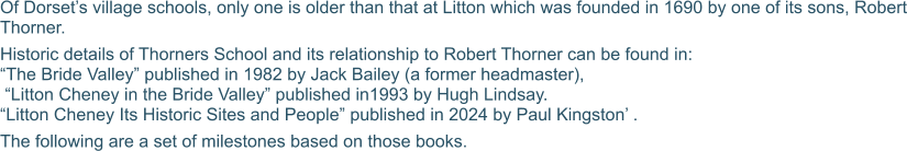 Of Dorset’s village schools, only one is older than that at Litton which was founded in 1690 by one of its sons, Robert Thorner. Historic details of Thorners School and its relationship to Robert Thorner can be found in: “The Bride Valley” published in 1982 by Jack Bailey (a former headmaster),  “Litton Cheney in the Bride Valley” published in1993 by Hugh Lindsay.  “Litton Cheney Its Historic Sites and People” published in 2024 by Paul Kingston’ . The following are a set of milestones based on those books.