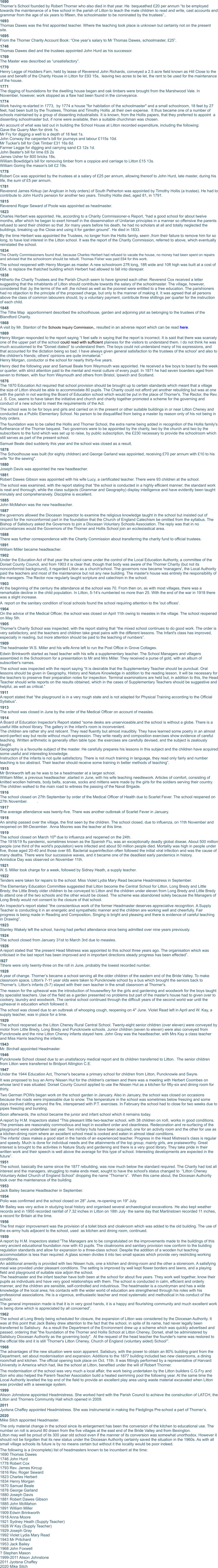 1690 Thorner’s School founded by Robert Thorner who also died in that year. He  bequeathed £20 per annum “to be employed towards the maintenance of a free school in the parish of Litton to teach the male children to read and write, cast accounts and grammar from the age of six years to fifteen, the schoolmaster to be nominated by the trustees”.. 1693 Thomas Dawes was the first appointed teacher. Where the teaching took place is unknown but certainly not on the present site. 1695 From the Thorner Charity Account Book: “One year’s salary to Mr Thomas Dawes, schoolmaster, £25”. 1746 Thomas Dawes died and the trustees appointed John Hurd as his successor. 1769 The Master was described as “unsatisfactory”. 1770 Henry Legge of Hodders Farn, held by lease of Reverend John Richards, conveyed a 2.5 acre field known as Hill Close to the use and benefit of the Charity House in Litton for £93 15s,  leaving two acres to be let, the rent to be used for the maintenance of the house. 1771 The digging of foundations for the dwelling house began and oak timbers were brought from the Marshwood Vale. In November, however, work stopped as a flaw had been found in the conveyance. 1774 Work having re-started in 1773,  by 1774 a house "for habitation of the schoolmaster" and a small schoolroom, 18 feet by 27 feet, had been built by the Trustees, Thomas and Timothy Hollis ,at their own expense.  It thus became one of a number of schools maintained by a group of dissenting industrialists. It is known, from the Hollis papers, that they preferred to appoint  a dissenting schoolmaster but, if none were available, then a suitable churchman was chosen. An account of what was laid out in building the School House at Litton recorded expenditure, including the following:  Gave the Quarry Men for drink 1s.  Mr Fry for digging a well to a depth of 18 feet 1s.  John Conway the carpenter's bill for journeys and labour £115s 10d.  Mr Tucker's bill for Oak Timber £31 16s 6d.  Farmer Legge for digging and carrying sand £3 12s 1d.  John Beater's bill for lime £6 2s  James Usher for 800 bricks 18s.  William Bowdidge's bill for removing timber from a coppice and carriage to Litton £15 13s.  William Goring the mason's bill £2 19s.  1778  Robert Cox was appointed by the trustees at a salary of £25 per annum, allowing thereof to John Hurd, late master, during his life, the sum of £5 per annum.  1781  Reverend James Kirkup (an Anglican in holy orders) of South Petherton was appointed by Timothy Hollis (a trustee). He had to contribute to John Hurd's pension for another two years. Timothy Hollis died, aged 81, in 1791.  1815  Reverend Roger Seward of Poole was appointed as headmaster. 1823 Charles Herbert was appointed. He, according to a Charity Commissioner-s Report, “had a good school for about twelve months, after which he began to exert himself in the dissemination of Unitarian principles in a manner so offensive the parents refused to send their children so that ,for many years before his death, he had no scholars at all and totally neglected the buildings, breaking up the Close and using it for garden ground”. He died in 1833. By the time Herbert was appointed the Trustees, no longer from the Hollis family, seem ,from their failure to remove him for so long, to have lost interest in the Litton school. It was the report of the Charity Commission, referred to above, which eventually reinstated the school. 1834 The Charity Commissioners found that, because Charles Herbert had refused to vacate the house, no money had been spent on repairs and advised that the schoolroom should be rebuilt. Thomas Fisher was paid £64 for this work. The school reopened with Henry Morgan as master. A new schoolroom 27ft long, 18ft wide and 10ft high was built at a cost of £64, to replace the thatched building which Herbert had allowed to fall into disrepair. 1838  Hitherto the Charity Trustees and the Parish Church seem to have ignored each other. Reverend Cox received a letter suggesting that the inhabitants of Litton should contribute towards the salary of the schoolmaster. The village, however, considered that ,by the terms of the will ,the richest as well as the poorest were entitled to a free education. The parishioners had no objection to the principle of the proposed charge, but only to the manner of making it. It was agreed that all persons above the class of common labourers should, by a voluntary payment, contribute three shillings per quarter for the instruction of each child. 1848 The Tithe Map  apportionment described the schoolhouse, garden and adjoining plot as belonging to the trustees of the Blandford Charity.  1868 A visit by Mr. Stanton of the Schools Inquiry Commission,, resulted in an adverse report which can be read here. 1869 Henry Morgan responded to the report saying “I feel safe in saying that the report is incorrect. It is said that there was scarcely one of the upper part of the school could read with sufficient plainess for the visitors to understand them. I do not think he was much accustomed to the "Dorset dialect” to understand them. The boys could not understand many of his expressions, and that accounted for the dictation being so bad. I have always given general satisfaction to the trustees of the schooi' and also to the children's friends; others' opinions are quite immaterial.” Henry Morgan, conductor oi the school for nearly thirty-five years. Henry died the following year and Samuel Beale from Weymouth was appointed. He received a few boys to board by the week or quarter, with strict attention paid to the mental and moral culture of every pupil. In 1871 he had seven boarders aged from seven to thirteen, with four from Weymouth and others from Bristol, Ipswich and Scotland. 1876 The 1870 Education Act required that school provision should be brought up to certain standards which meant that a village the size of Litton should be able to accommodate 80 pupils. The Charity could not afford yet another rebuilding but was at one with the parish in not wanting the Board of Education school which would be put in the place of Thorner's. The Rector, the Rev. J. S. Cox, seems to have taken the initiative and church and charity together promoted a scheme for the governing and conduct of a new school to meet the requirements of the Act. The school was to be for boys and girls and carried on in the present or other suitable buildings in or near Litton Cheney and  conducted as a Public Elementary School. No person to be disqualified from being a master by reason only of his not being in holy orders.  The foundation was to be called the Hollis and Thorner School, the extra name being added in recognition of the Hollis family's furtherance of the Thorner bequest. Two governors were to be appointed by the charity, two by the church and two by the subscribers to the fund which was set up to raise, by public subscription, the £230 necessary to provide the schoolroom which still serves as part of the present school. Samuel Beale died suddenly this year and the school was closed as a result. 1878  The Schoolhouse was built (for eighty children) and George Garland was appointed, receiving £70 per annum with £10 to his wife "for the sewing".  1880  Joseph Davis was appointed the new headteacher.  1881  Robert Dawes Gibson was appointed with his wife Lucy, a certificated teacher. There were 93 children at the school. The school was examined, with the report stating that “the school is conducted in a highly efficient manner; the standard work is neat and thorough, while the class subjects (Grammar and Geography) display intelligence and have evidently been taught minutely and comprehensively. Discipline is excellent. 1885  John McMahon was the new headteacher. 1887 the governors allowed the Diocesan Inspector to examine the religious knowledge taught in the school but insisted out of respect for the nonconformist part in the foundation that the Church of England Catechism be omitted from the syllabus. The Bishop of Salisbury asked the Governors to join a Diocesan Voluntary Schools Association. The reply was that in no circumstances would the Governors of the Thorner and Hollis School join an ecclesiastical area. 1888 There was further correspondence with the Charity Commission about transferring the charity fund to official trustees. 1891  William Miller became headteacher. 1902 Under the Education Act of that year the school came under the control of the Local Education Authority, a committee of the Dorset County Council, and from 1903 it is clear that, though that body was aware of the Thorner Charity (but not its nonconformist background), it regarded Litton as a church'school. The governors now became 'managers', the Local Authority paid the teachers and most of the maintenance but not any new building. The master's house was entirely the responsibility of the managers. The Rector now regularly taught scripture and catechism in the school. 1903 At the beginning of the century the attendance at the school was 70. From then on, as with most villages, there was a remarkable decline in the child population. In Litton, 5-14’s numberied no more than 25. With the end of the war in 1918 there was a slight increase. A  report on the sanitary condition of local schools found the school requiring attention to the 'out offices'.  1904 On the advice of the Medical Officer, the school was closed on April 11th owing to measles in the village. The school reopened on May 5th. 1905  Thorner's Charity School was inspected, with the report stating that “the mixed school continues to do good work. The order is very satisfactory, and the teachers and children take great pains with the different lessons. The Infant's class has improved, especially in reading, but more attention should be paid to the teaching of numbers”. 1909 The headmaster W.S. Miller and his wife Anne left to run the Post Office in Grove Cottages. Edwin Brinkworth started as head teacher with his wife a supplementary teacher. The School Managers and villagers assembled in the Schoolroom for a presentation to Mr and Mrs Miller. They received a purse of gold, with an album of subscriber's names. The school was inspected with the report saying “It is desirable that the Supplementary Teacher should be punctual. Oral lessons should be given in Geography, History and Nature Knowledge in addition to the reading lesson. It will be necessary for the teachers to preserve their preparation notes for inspection. Terminal examinations are held but, in addition to this, the Head Teacher should write reports on the results obtained, which in the cases of Supplementary Teachers should be suggestive and helpful, as well as critical.” 1911 A report stated that “the playground is in a very rough state and is not adapted for Physical Training according to the Official Syllabus”. 1913 The school was closed in June by the order of the Medical Officer on account of measles. 1914 A Board of Education Inspector's Report stated “some desks are unserviceable,and the school is without a globe. There is a useful little school library. The gallery in the infant's room is inconvenient.  The children are rather shy and reticent. They read fluently but almost inaudibly. They have learned some poetry in an almost word-perfect way but recite without much expression. They write neatly and composition exercises show evidence of careful teaching. Written arithmetic is generally often table type: the exercises are carefully devised, and the subject is zealously taught. Geography is a favourite subject of the master. He carefully prepares his lessons in this subject and the children have acquired some useful and interesting knowledge. Instruction of the infants is not quite satisfactory. There is not much training in language, they read only fairly and number teaching is too abstract. Their teacher should receive some training in better methods of teaching”. 1915 Mr Brinkworth left as he was to be a headmaster at a larger school.  William Miller, a previous headteacher ,started in June, with his wife teaching needlework. Articles of comfort, consisting of knitted woollen helmets, body belts, scarves, socks and mittens were made by the girls for the soldiers serving their country. The children walked to the main road to witness the passing of the Naval Brigade. 1916 The school closed on 27th September by order of the Medical Officer of Health due to Scarlet Fever. The school reopened on 27th November. 	.  1917 The average attendance was twenty-five. There was another outbreak of Scarlet Fever in January. 1918 An airship passed over the village, the first seen by the children. The school closed, due to influenza, on 11th November and reopened on 9th December.  Anna Moores was the teacher at this time.  1919 The school closed on March 10th due to influenza and reopened on the 24th.  The 1918/19 flu pandemic, sometimes known as the Spanish Flu, was an exceptionally deadly global diseae. About 500 million people (one third of the world's population) were infected and about 50 million people died. Mortality was high in people under five, those aged 20-40 and those over 65. Bacterial superinfection often followed the initial viral infection and was the cause of many deaths. There were four successive waves, and it became one of the deadliest early pandemics in history.  Armistice Day was observed on November 11th.  1921  W. S. Miller took charge for a week, followed by Sidney Heath, a supply teacher.  1922 Tenders were taken for repairs to the school. Miss Violet Lydia Mary Read became Headmistress in September.  The Elementary Education Committee suggested that Litton become the Central School for Litton, Long Bredy and Little Bredy; the Little Bredy older children to be conveyed to Litton and the children under eleven from Long Bredy and Little Bredy to attend one of the two schools and the other would be closed. The scheme was abandoned solely because the Managers of Long Bredy would not consent to the closure of that school.  An Inspector's report stated “the conscientious work of the former Headmaster deserves appreciative recognition. A Supply Teacher is conducting it in an energetic and sympathetic manner and the children are working well and cheerfully. Fair progress is being made in Reading and Composition, Singing is bright and pleasing and there is evidence of careful teaching in Drawing”.  1923  Stanley Wakely left the school, having had perfect attendance since being admitted over nine years previously.  1924 The school closed from January 31st to March 3rd due to measles.  1926 A report stated that “the present Head Mistress was appointed to this school three years ago. The organisation which was criticised in the last report has been improved and in important directions steady progress has been effected”.  I927 Tthere were only twenty-three on the roll in June, probably the lowest recorded number.  1928 A year of change. Thorner’s became a school serving all the older children of the eastern end of the Bride Valley. To make classroom space, Litton's 7-11 year olds were taken to Puncknowle school by a bus which brought the seniors back to Thorner's. Litton's infants (5-7) stayed with their own teacher in the small classroom at Thorner's. The reason for the upheaval was the introduction of housewifery for the girls and gardening and woodwork for the boys taught by specialist teachers. Use of the field as a garden presented no problems but part of the master's house had to given over to cookery, laundry and woodwork. The central school continued through the difficult years of the second world war until the upheaval in education which followed it. The school was closed due to an outbreak of whooping cough, reopening on 4" June. Violet Read left in April and W. Kay, a supply teacher, was in place for a time.  1929 The school reopened as the Litton Cheney Rural Central School. Twenty-eight senior children (over eleven) were conveyed by motor from Little Bredy, Long Bredy and Puncknowle schools. Junior children (seven to eleven) were also conveyed from Puncknowle and the nine Litton Cheney infants stayed here. John Gray was the headteacher, with Mrs Kay a class teacher and Miss Harris teaching the infants.  1943 Mr. Birchall appointed Headmaster. 1946 Puncknowle School closed due to an unatisfacory medical report and its children transferred to Litton.  The senior children from Litton were transferred to Bridport Allington C.E. 1947 Under the 1944 Education Act, Thorner's became a primary school for children from Litton, Puncknowle and Swyre.  It was proposed to buy an Army Nissen Hut for the children's canteen and there was a meeting with Herbert Coombes on whose land it was situated. Dorset County Council applied to use the Nissen Hut as a kitchen for fifty-six and dining room for thirty. Two German POWs began work on the school garden in January. Also in January, the school was closed on occasions because the roads were impassable due to snow. The temperature in the school was sometimes below freezing and some days involved sitting around the fire, interspersed with P.T. exercises. In February the school had to close for two weeks due to pipes freezing and bursting. Soon afterwards, the school became the junior and infant school which it remains today. A report by H.M. Inspectors stated “This pleasant little two-teacher school, with 38 children on roII, works in good conditions. The premises are reasonably commodious and kept in excellent order and cleanliness. Redecoration and re-surfacing of the playground were undertaken last year. Two mi/itary huts have been acquired, one for an activity room and the other for use as a kitchen-dining room where an excellent school meal is cooked and eaten in almost ideal conditions. The infants' class makes a good start in the hands of an experienced teacher. Progress in the Head Mistress's class is regular and speedy. Much is done for individual needs and the attainments of the top group, mainly girls, are praiseworthy. Great interest is brought to the activities in Nature Study and gardening and there is a very good library. They take pride in their written work and their speech is well above the average for this type of school. Interesting developments are expected in the future”. 1951 The school, basically the same since the 1877 rebuilding, was now much below the standard required. The Charity had lost all interest and the managers, struggling to make ends meet, sought to have the school's status changed to  “Litton Cheney Voluntary Aided Church of England School” dropping the name “Thorner’s”.  When this came about, the Diocesan Authority took over the maintenance of the building. 1953 Jack Bailey became Headteacher in September. 1954 Polio was confirmed and the school closed on 28" June, re-opening on 19" July.  Mr Bailey was very active in studying local history and organised several archaeological excavations. He also kept weather records and in 1955 recorded rainfall of 7.32 inches in Litton on 18th July· the same day that Martinstown recorded 11 inches, a record for Britain at the time.  1956 The first major improvement was the provision of a toilet block and cloakroom which was added to the old building. The use of the ex-army huts adjacent to the school, used  as kitchen and dining room, continued. 1959 A report by H.M. Inspectors stated:”The Managers are to be congratulated on the improvements made to the buildings of this very ancient educational foundation now with 43 pupils. The cloakrooms and sanitary provision now conform to the building regulation standards and allow for expansion to a three-class school. Despite the addition of a wooden hut teaching accommodation is less than required. A glass screen divides it into two small spaces which provide very restricting working conditions. An additional amenity is provided with two Nissen huts, one a kitchen and dining-room and the other a storeroom. A satisfying meal was provided under pleasant conditions. The setting is improved by well kept flower borders and lawns, and a playing field and playground of suitable size adjoin the school. The headmaster and the infant teacher have both been at the school for about five years. They work well together, know their pupils as individuals and have very good relationships with them. The school is conducted in calm, efficient and orderly manner, and the children are sensible, self-controlled and industrious. The headmaster is a countryman and has a wide knowledge of the local area; his contacts with the wider world of education are strengthened through his roles with his professional associations. He is a vigorous, enthusiastic teacher and most systematic and methodical in his conduct of the school. The general impression made is that it is in very good hands, it is a happy and flourishing community and much excellent work is being done which is appreciated by all concerned”.  1962 The school at Long Bredy being scheduled for closure, the expansion of Litton was considered by the Diocesan Authority. It was at this point that Jack Bailey drew attention to the fact that the school, in spite of its name, had never legally been transferred to Salisbury.  As a result the Department of the Environment drew up a scheme which was quickly advertised and passed, ordering that "the foundation of the Thorner and Hollis School at Litton Cheney, Dorset, shall be administered by Salisbury Diocesan Authority as the governing body".  At the request of the head teacher the founder's name was restored to the official title and it is still 'Thorner's Litton Cheney, Church of England (voluntary aided) School'”. 1968 The advantages of the new situation were soon apparent. Salisbury, with the power to obtain an 80% building grant from the Department, set about modernisation and expansion. Additions to the 1877 building included two new classrooms, a dining room/hall and kitchen. The official opening took place on Oct. 11th. It was fittingly performed by a representative of Harvard University in America which had, like the school at Litton, benefited under the will of Robert Thorner. The modernisation of the school was very much a local affair, the work being undertaken by the Litton builders C.G.Fry and Son who also helped the Parent-Teacher Association build a heated swimming pool the following year. At the same time the Local Authority levelled the top end of the field to provide an excellent play area using waste material excavated when Litton was provided with a sewerage system. 1999 Alison Johnstone appointed Headmistress. She worked hard with the Parish Council to achieve the construction of LATCH, the Litton and Thorners Community Hall which opened in 2009.  2011 Jyotsna Chaffey appointed Headmistress. She was instrumental in making the Fledglings Pre-school a part of Thorner’s. 2020 Mike Sitch appointed Headmaster. The only material change in the school since its enlargement has been the conversion of the kitchen to educational use. The number on roll is around 80 drawn from the five villages at the east end of the Bride Valley and from Bexington. Litton may well be proud of its 300 year old school even if the manner of its conversion was somewhat unorthodox. However it should not be forgotten that its new status under the Diocesan Authority certainly saved the situation in the 1960s. As with all small village schools its future is by no means certain but without it the locality would be poor indeed. The following is a (incomplete) list of headmasters known to be incumbent at the time: 1690 Thomas Dawes 1746 John Hurd 1778 Robert Cox 1793 Rev. James Kircup 1816 Rev, Roger Seward 1823 Charles Herbert 1834 Henry Morgan 1870 Samuel Beale 1878 George Garland 1880 Joseph Davis 1881 Robert Dawes Gibson 1885 John McMahon 1891 William Miller 1909 Edwin Brinkworth 1918 Anna Moore 1921 Sydney Heath (Supply Teacher) 1928 W Kay (Supply Teacher) 1929 Joseph Gray 1992 Violet Lydia Mary Read 1943 Mr Pritchard 1953 Jack Bailey 1968 John Foxwell ? Stephen Mason 1999-2011 Alison Johnstone 2011 Jyotsna Chaffey 2020 Mike Sitch