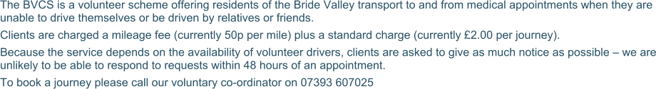 The BVCS is a volunteer scheme offering residents of the Bride Valley transport to and from medical appointments when they are unable to drive themselves or be driven by relatives or friends. Clients are charged a mileage fee (currently 50p per mile) plus a standard charge (currently £2.00 per journey).  Because the service depends on the availability of volunteer drivers, clients are asked to give as much notice as possible – we are unlikely to be able to respond to requests within 48 hours of an appointment. To book a journey please call our voluntary co-ordinator on 07393 607025