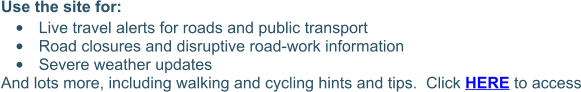 Use the site for: •	Live travel alerts for roads and public transport •	Road closures and disruptive road-work information •	Severe weather updates And lots more, including walking and cycling hints and tips.  Click HERE to access
