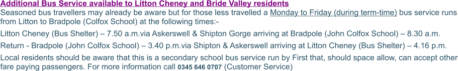 Additional Bus Service available to Litton Cheney and Bride Valley residents Seasoned bus travellers may already be aware but for those less travelled a Monday to Friday (during term-time) bus service runs from Litton to Bradpole (Colfox School) at the following times:- Litton Cheney (Bus Shelter) – 7.50 a.m.via Askerswell & Shipton Gorge arriving at Bradpole (John Colfox School) – 8.30 a.m. Return - Bradpole (John Colfox School) – 3.40 p.m.via Shipton & Askerswell arriving at Litton Cheney (Bus Shelter) – 4.16 p.m. Local residents should be aware that this is a secondary school bus service run by First that, should space allow, can accept other fare paying passengers. For more information call 0345 646 0707 (Customer Service)