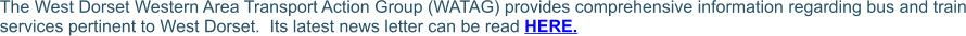 The West Dorset Western Area Transport Action Group (WATAG) provides comprehensive information regarding bus and train services pertinent to West Dorset.  Its latest news letter can be read HERE.