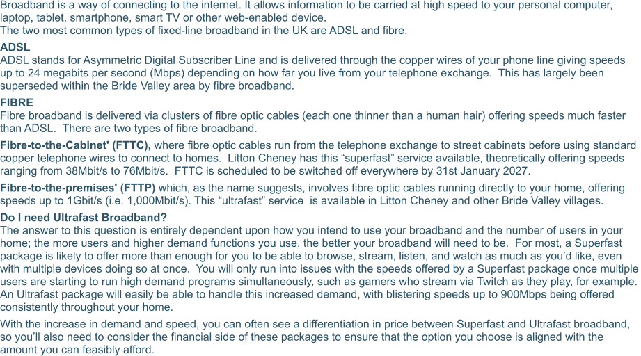 Broadband is a way of connecting to the internet. It allows information to be carried at high speed to your personal computer, laptop, tablet, smartphone, smart TV or other web-enabled device. The two most common types of fixed-line broadband in the UK are ADSL and fibre. ADSL ADSL stands for Asymmetric Digital Subscriber Line and is delivered through the copper wires of your phone line giving speeds up to 24 megabits per second (Mbps) depending on how far you live from your telephone exchange.  This has largely been superseded within the Bride Valley area by fibre broadband. FIBRE Fibre broadband is delivered via clusters of fibre optic cables (each one thinner than a human hair) offering speeds much faster than ADSL.  There are two types of fibre broadband. Fibre-to-the-Cabinet' (FTTC), where fibre optic cables run from the telephone exchange to street cabinets before using standard copper telephone wires to connect to homes.  Litton Cheney has this “superfast” service available, theoretically offering speeds ranging from 38Mbit/s to 76Mbit/s.  FTTC is scheduled to be switched off everywhere by 31st January 2027. Fibre-to-the-premises' (FTTP) which, as the name suggests, involves fibre optic cables running directly to your home, offering speeds up to 1Gbit/s (i.e. 1,000Mbit/s). This “ultrafast” service  is available in Litton Cheney and other Bride Valley villages. Do I need Ultrafast Broadband? The answer to this question is entirely dependent upon how you intend to use your broadband and the number of users in your home; the more users and higher demand functions you use, the better your broadband will need to be.  For most, a Superfast package is likely to offer more than enough for you to be able to browse, stream, listen, and watch as much as you’d like, even with multiple devices doing so at once.  You will only run into issues with the speeds offered by a Superfast package once multiple users are starting to run high demand programs simultaneously, such as gamers who stream via Twitch as they play, for example.  An Ultrafast package will easily be able to handle this increased demand, with blistering speeds up to 900Mbps being offered consistently throughout your home. With the increase in demand and speed, you can often see a differentiation in price between Superfast and Ultrafast broadband, so you’ll also need to consider the financial side of these packages to ensure that the option you choose is aligned with the amount you can feasibly afford.