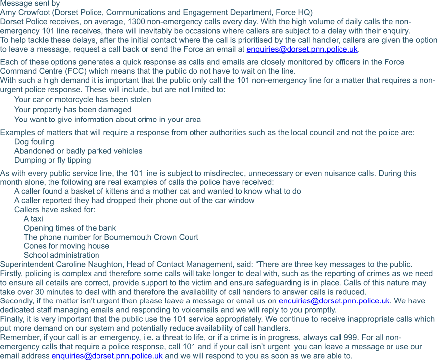 Message sent by	 Amy Crowfoot (Dorset Police, Communications and Engagement Department, Force HQ)	 Dorset Police receives, on average, 1300 non-emergency calls every day. With the high volume of daily calls the non-emergency 101 line receives, there will inevitably be occasions where callers are subject to a delay with their enquiry. To help tackle these delays, after the initial contact where the call is prioritised by the call handler, callers are given the option to leave a message, request a call back or send the Force an email at enquiries@dorset.pnn.police.uk. Each of these options generates a quick response as calls and emails are closely monitored by officers in the Force Command Centre (FCC) which means that the public do not have to wait on the line. With such a high demand it is important that the public only call the 101 non-emergency line for a matter that requires a non-urgent police response. These will include, but are not limited to:  	Your car or motorcycle has been stolen  	Your property has been damaged  	You want to give information about crime in your area  Examples of matters that will require a response from other authorities such as the local council and not the police are:  	Dog fouling  	Abandoned or badly parked vehicles  	Dumping or fly tipping  As with every public service line, the 101 line is subject to misdirected, unnecessary or even nuisance calls. During this month alone, the following are real examples of calls the police have received: 	A caller found a basket of kittens and a mother cat and wanted to know what to do  	A caller reported they had dropped their phone out of the car window  	Callers have asked for:  	A taxi  	Opening times of the bank  	The phone number for Bournemouth Crown Court  	Cones for moving house  	School administration  Superintendent Caroline Naughton, Head of Contact Management, said: “There are three key messages to the public.  Firstly, policing is complex and therefore some calls will take longer to deal with, such as the reporting of crimes as we need to ensure all details are correct, provide support to the victim and ensure safeguarding is in place. Calls of this nature may take over 30 minutes to deal with and therefore the availability of call handers to answer calls is reduced. Secondly, if the matter isn’t urgent then please leave a message or email us on enquiries@dorset.pnn.police.uk. We have dedicated staff managing emails and responding to voicemails and we will reply to you promptly. Finally, it is very important that the public use the 101 service appropriately. We continue to receive inappropriate calls which put more demand on our system and potentially reduce availability of call handlers. Remember, if your call is an emergency, i.e. a threat to life, or if a crime is in progress, always call 999. For all non- emergency calls that require a police response, call 101 and if your call isn’t urgent, you can leave a message or use our email address enquiries@dorset.pnn.police.uk and we will respond to you as soon as we are able to.