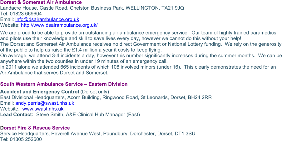Dorset & Somerset Air Ambulance Landacre House, Castle Road, Chelston Business Park, WELLINGTON, TA21 9JQ Tel: 01823 669604 Email: info@dsairambulance.org.uk Website: http://www.dsairambulance.org.uk/ We are proud to be able to provide an outstanding air ambulance emergency service.  Our team of highly trained paramedics and pilots use their knowledge and skill to save lives every day, however we cannot do this without your help! The Dorset and Somerset Air Ambulance receives no direct Government or National Lottery funding.  We rely on the generosity of the public to help us raise the £1.4 million a year it costs to keep flying. On average, we attend 3-4 incidents a day, however this number significantly increases during the summer months.  We can be anywhere within the two counties in under 19 minutes of an emergency call. In 2011 alone we attended 665 incidents of which 108 involved minors (under 16).  This clearly demonstrates the need for an Air Ambulance that serves Dorset and Somerset.  South Western Ambulance Service – Eastern Division Accident and Emergency Control (Dorset only) East Divisional Headquarters, Acorn Building, Ringwood Road, St Leonards, Dorset, BH24 2RR Email: andy.perris@swast.nhs.uk Website:  www.swast.nhs.uk Lead Contact:  Steve Smith, A&E Clinical Hub Manager (East)  Dorset Fire & Rescue Service  Service Headquarters, Peverell Avenue West, Poundbury, Dorchester, Dorset, DT1 3SU Tel: 01305 252600