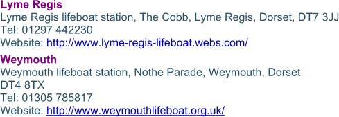 Lyme Regis Lyme Regis lifeboat station, The Cobb, Lyme Regis, Dorset, DT7 3JJ Tel: 01297 442230 Website: http://www.lyme-regis-lifeboat.webs.com/ Weymouth Weymouth lifeboat station, Nothe Parade, Weymouth, Dorset DT4 8TX Tel: 01305 785817 Website: http://www.weymouthlifeboat.org.uk/
