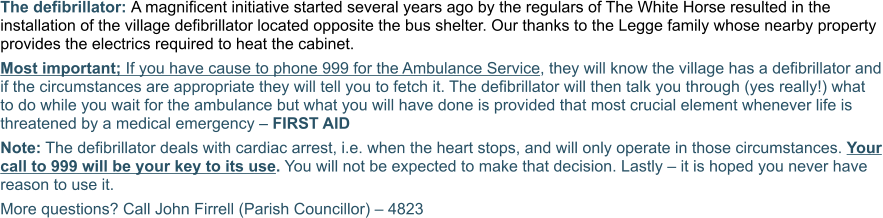 The defibrillator: A magnificent initiative started several years ago by the regulars of The White Horse resulted in the installation of the village defibrillator located opposite the bus shelter. Our thanks to the Legge family whose nearby property provides the electrics required to heat the cabinet. Most important; If you have cause to phone 999 for the Ambulance Service, they will know the village has a defibrillator and if the circumstances are appropriate they will tell you to fetch it. The defibrillator will then talk you through (yes really!) what to do while you wait for the ambulance but what you will have done is provided that most crucial element whenever life is threatened by a medical emergency – FIRST AID Note: The defibrillator deals with cardiac arrest, i.e. when the heart stops, and will only operate in those circumstances. Your call to 999 will be your key to its use. You will not be expected to make that decision. Lastly – it is hoped you never have reason to use it. More questions? Call John Firrell (Parish Councillor) – 4823