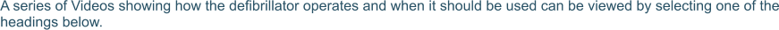 A series of Videos showing how the defibrillator operates and when it should be used can be viewed by selecting one of the headings below.