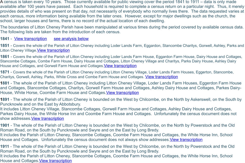 A census is taken every 10 years.  Those currently available for public viewing cover the period 1841 to 1911 – data is only made available after 100 years have passed.  Each household is required to complete a census return on a particular night.  Thus, it merely provides details of who was present on that day, not necessarily of everybody who normally lives there.  The data requested varies at each census, more information being available from the later ones.  However, except for major dwellings such as the church, the school, larger houses and farms, there is no record of the actual location of each dwelling. The boundaries of Litton Cheney Parish have been manipulated at various times during the period covered by available census data.  The following lists are taken from the introduction of each census. 1841 -  View transcription      see analysis below 1851 - Covers the whole of the Parish of Litton Cheney including Loder Lands Farm, Eggardon, Stancombe Charitys, Gorwell, Ashley, Parks and Litton Cheney Village.View transcription 1861 - Covers the whole of the Parish of Litton Cheney including Loder Lands Farm House, Eggardon Farm House, Dairy House and Cottages, Stancombe Cottages, Combe Farm House, Dairy House and Cottages, Litton Cheney Village and Charitys, Parks Dairy House, Ashley Dairy House and Cottages, and Gorwell Farm House and Cottages.View transcription 1871 - Covers the whole of the Parish of Litton Cheney including Litton Cheney Village, Loder Lands Farm Houses, Eggerton, Stancombe, Charitys, Gorwell, Ashley, Parks, White Cross and Combe Farm House and Cottages. View transcription 1881 - The whole of the Parish of Litton Cheney including Litton Cheney Village, Loder Lands Farm Houses, Eggerdon Farm House and Cottages, Stancombe Cottages, Charitys, Gorwell Farm House and Cottages, Ashley Dairy House and Cottages, Parkes Dairy-House, White Horse, Coombe Farm House and Cottages.View transcription 1891 - The whole of the Parish of Litton Cheney is bounded on the West by Chilcombe, on the North by Askerswell, on the South by Puncknowle and on the East by Abbotsbury. It includes Litton Cheney Village, Stancombe Cottages, Gorwell Farm House and Cottages, Ashley Dairy House and Cottages, Parkes Dairy House, the White Horse Inn and Coombe Farm House and Cottages.  Unfortunately the census document does not show addresses.View transcription 1901 - The whole of the Parish of Litton Cheney is bounded on the West by Chilcombe, on the North by Powerstock and the Old Roman Road, on the South by Puncknowle and Swyre and on the East by Long Bredy. It includes the Parish of Litton Cheney, Stancombe Cottages, Coombe Farm House and Cottages, the White Horse Inn, School House and Cottages.  Unfortunately the census document does not always show addresses.View transcription 1911 - The whole of the Parish of Litton Cheney is bounded on the West by Chilcombe, on the North by Powerstock and the Old Roman Road, on the South by Puncknowle and Swyre and on the East by Long Bredy. It includes the Parish of Litton Cheney, Stancombe Cottages, Coombe Farm House and Cottages, the White Horse Inn, School House and Cottages.View transcription