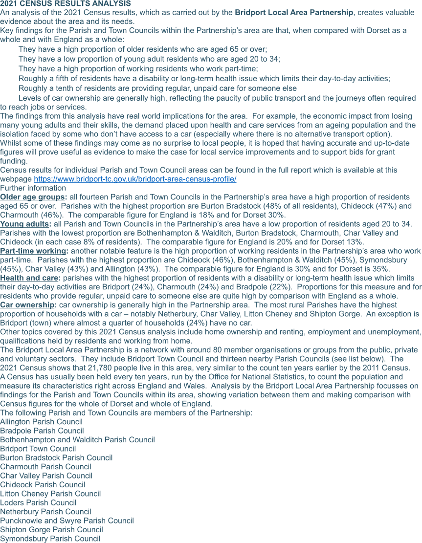 2021 CENSUS RESULTS ANALYSIS An analysis of the 2021 Census results, which as carried out by the Bridport Local Area Partnership, creates valuable evidence about the area and its needs. Key findings for the Parish and Town Councils within the Partnership’s area are that, when compared with Dorset as a whole and with England as a whole: 	They have a high proportion of older residents who are aged 65 or over; 	They have a low proportion of young adult residents who are aged 20 to 34; 	They have a high proportion of working residents who work part-time; 	Roughly a fifth of residents have a disability or long-term health issue which limits their day-to-day activities; 	Roughly a tenth of residents are providing regular, unpaid care for someone else 	Levels of car ownership are generally high, reflecting the paucity of public transport and the journeys often required to reach jobs or services. The findings from this analysis have real world implications for the area.  For example, the economic impact from losing many young adults and their skills, the demand placed upon health and care services from an ageing population and the isolation faced by some who don’t have access to a car (especially where there is no alternative transport option). Whilst some of these findings may come as no surprise to local people, it is hoped that having accurate and up-to-date figures will prove useful as evidence to make the case for local service improvements and to support bids for grant funding. Census results for individual Parish and Town Council areas can be found in the full report which is available at this webpage https://www.bridport-tc.gov.uk/bridport-area-census-profile/  Further information Older age groups: all fourteen Parish and Town Councils in the Partnership’s area have a high proportion of residents aged 65 or over.  Parishes with the highest proportion are Burton Bradstock (48% of all residents), Chideock (47%) and Charmouth (46%).  The comparable figure for England is 18% and for Dorset 30%. Young adults: all Parish and Town Councils in the Partnership’s area have a low proportion of residents aged 20 to 34.  Parishes with the lowest proportion are Bothenhampton & Walditch, Burton Bradstock, Charmouth, Char Valley and Chideock (in each case 8% of residents).  The comparable figure for England is 20% and for Dorset 13%. Part-time working: another notable feature is the high proportion of working residents in the Partnership’s area who work part-time.  Parishes with the highest proportion are Chideock (46%), Bothenhampton & Walditch (45%), Symondsbury (45%), Char Valley (43%) and Allington (43%).  The comparable figure for England is 30% and for Dorset is 35%. Health and care: parishes with the highest proportion of residents with a disability or long-term health issue which limits their day-to-day activities are Bridport (24%), Charmouth (24%) and Bradpole (22%).  Proportions for this measure and for residents who provide regular, unpaid care to someone else are quite high by comparison with England as a whole. Car ownership: car ownership is generally high in the Partnership area.  The most rural Parishes have the highest proportion of households with a car – notably Netherbury, Char Valley, Litton Cheney and Shipton Gorge.  An exception is Bridport (town) where almost a quarter of households (24%) have no car. Other topics covered by this 2021 Census analysis include home ownership and renting, employment and unemployment, qualifications held by residents and working from home. The Bridport Local Area Partnership is a network with around 80 member organisations or groups from the public, private and voluntary sectors.  They include Bridport Town Council and thirteen nearby Parish Councils (see list below).  The 2021 Census shows that 21,780 people live in this area, very similar to the count ten years earlier by the 2011 Census. A Census has usually been held every ten years, run by the Office for National Statistics, to count the population and measure its characteristics right across England and Wales.  Analysis by the Bridport Local Area Partnership focusses on findings for the Parish and Town Councils within its area, showing variation between them and making comparison with Census figures for the whole of Dorset and whole of England. The following Parish and Town Councils are members of the Partnership: Allington Parish Council Bradpole Parish Council Bothenhampton and Walditch Parish Council Bridport Town Council Burton Bradstock Parish Council Charmouth Parish Council Char Valley Parish Council	 Chideock Parish Council Litton Cheney Parish Council Loders Parish Council Netherbury Parish Council Puncknowle and Swyre Parish Council Shipton Gorge Parish Council Symondsbury Parish Council