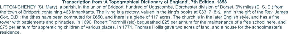 Transcription from ‘A Topographical Dictionary of England’, 7th Edition, 1858 LITTON-CHENEY (St. Mary), a parish, in the union of Bridport, hundred of Uggscombe, Dorchester division of Dorset, 6¾ miles (E. S. E.) from the town of Bridport; containing 463 inhabitants. The living is a rectory, valued in the king's books at £33. 7. 8½., and in the gift of the Rev. James Cox, D.D.: the tithes have been commuted for £650, and there is a glebe of 117 acres. The church is in the later English style, and has a fine tower with battlements and pinnacles. In 1690, Robert Thornhill (sic) bequeathed £25 per annum for the maintenance of a free school here, and £75 per annum for apprenticing children of various places. In 1771, Thomas Hollis gave two acres of land, and a house for the schoolmaster's residence.