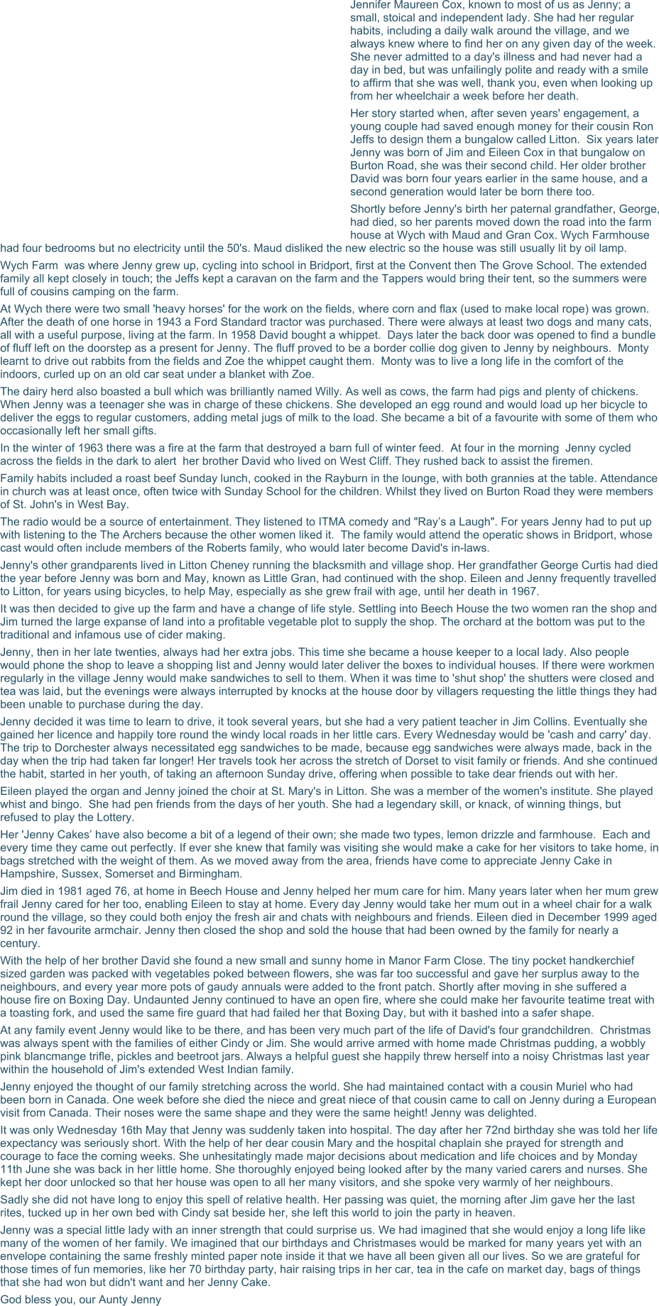 Jennifer Maureen Cox, known to most of us as Jenny; a small, stoical and independent lady. She had her regular habits, including a daily walk around the village, and we always knew where to find her on any given day of the week. She never admitted to a day's illness and had never had a day in bed, but was unfailingly polite and ready with a smile to affirm that she was well, thank you, even when looking up from her wheelchair a week before her death. Her story started when, after seven years' engagement, a young couple had saved enough money for their cousin Ron Jeffs to design them a bungalow called Litton.  Six years later Jenny was born of Jim and Eileen Cox in that bungalow on Burton Road, she was their second child. Her older brother David was born four years earlier in the same house, and a second generation would later be born there too. Shortly before Jenny's birth her paternal grandfather, George, had died, so her parents moved down the road into the farm house at Wych with Maud and Gran Cox. Wych Farmhouse had four bedrooms but no electricity until the 50's. Maud disliked the new electric so the house was still usually lit by oil lamp. Wych Farm  was where Jenny grew up, cycling into school in Bridport, first at the Convent then The Grove School. The extended family all kept closely in touch; the Jeffs kept a caravan on the farm and the Tappers would bring their tent, so the summers were full of cousins camping on the farm. At Wych there were two small 'heavy horses' for the work on the fields, where corn and flax (used to make local rope) was grown. After the death of one horse in 1943 a Ford Standard tractor was purchased. There were always at least two dogs and many cats, all with a useful purpose, living at the farm. In 1958 David bought a whippet.  Days later the back door was opened to find a bundle of fluff left on the doorstep as a present for Jenny. The fluff proved to be a border collie dog given to Jenny by neighbours.  Monty learnt to drive out rabbits from the fields and Zoe the whippet caught them.  Monty was to live a long life in the comfort of the indoors, curled up on an old car seat under a blanket with Zoe. The dairy herd also boasted a bull which was brilliantly named Willy. As well as cows, the farm had pigs and plenty of chickens. When Jenny was a teenager she was in charge of these chickens. She developed an egg round and would load up her bicycle to deliver the eggs to regular customers, adding metal jugs of milk to the load. She became a bit of a favourite with some of them who occasionally left her small gifts. In the winter of 1963 there was a fire at the farm that destroyed a barn full of winter feed.  At four in the morning  Jenny cycled across the fields in the dark to alert  her brother David who lived on West Cliff. They rushed back to assist the firemen. Family habits included a roast beef Sunday lunch, cooked in the Rayburn in the lounge, with both grannies at the table. Attendance in church was at least once, often twice with Sunday School for the children. Whilst they lived on Burton Road they were members of St. John's in West Bay. The radio would be a source of entertainment. They listened to ITMA comedy and "Ray’s a Laugh". For years Jenny had to put up with listening to the The Archers because the other women liked it.  The family would attend the operatic shows in Bridport, whose cast would often include members of the Roberts family, who would later become David's in-laws. Jenny's other grandparents lived in Litton Cheney running the blacksmith and village shop. Her grandfather George Curtis had died the year before Jenny was born and May, known as Little Gran, had continued with the shop. Eileen and Jenny frequently travelled to Litton, for years using bicycles, to help May, especially as she grew frail with age, until her death in 1967. It was then decided to give up the farm and have a change of life style. Settling into Beech House the two women ran the shop and Jim turned the large expanse of land into a profitable vegetable plot to supply the shop. The orchard at the bottom was put to the traditional and infamous use of cider making. Jenny, then in her late twenties, always had her extra jobs. This time she became a house keeper to a local lady. Also people would phone the shop to leave a shopping list and Jenny would later deliver the boxes to individual houses. If there were workmen regularly in the village Jenny would make sandwiches to sell to them. When it was time to 'shut shop' the shutters were closed and tea was laid, but the evenings were always interrupted by knocks at the house door by villagers requesting the little things they had been unable to purchase during the day. Jenny decided it was time to learn to drive, it took several years, but she had a very patient teacher in Jim Collins. Eventually she gained her licence and happily tore round the windy local roads in her little cars. Every Wednesday would be 'cash and carry' day. The trip to Dorchester always necessitated egg sandwiches to be made, because egg sandwiches were always made, back in the day when the trip had taken far longer! Her travels took her across the stretch of Dorset to visit family or friends. And she continued the habit, started in her youth, of taking an afternoon Sunday drive, offering when possible to take dear friends out with her. Eileen played the organ and Jenny joined the choir at St. Mary's in Litton. She was a member of the women's institute. She played whist and bingo.  She had pen friends from the days of her youth. She had a legendary skill, or knack, of winning things, but refused to play the Lottery. Her 'Jenny Cakes’ have also become a bit of a legend of their own; she made two types, lemon drizzle and farmhouse.  Each and every time they came out perfectly. If ever she knew that family was visiting she would make a cake for her visitors to take home, in bags stretched with the weight of them. As we moved away from the area, friends have come to appreciate Jenny Cake in Hampshire, Sussex, Somerset and Birmingham. Jim died in 1981 aged 76, at home in Beech House and Jenny helped her mum care for him. Many years later when her mum grew frail Jenny cared for her too, enabling Eileen to stay at home. Every day Jenny would take her mum out in a wheel chair for a walk round the village, so they could both enjoy the fresh air and chats with neighbours and friends. Eileen died in December 1999 aged 92 in her favourite armchair. Jenny then closed the shop and sold the house that had been owned by the family for nearly a century. With the help of her brother David she found a new small and sunny home in Manor Farm Close. The tiny pocket handkerchief sized garden was packed with vegetables poked between flowers, she was far too successful and gave her surplus away to the neighbours, and every year more pots of gaudy annuals were added to the front patch. Shortly after moving in she suffered a house fire on Boxing Day. Undaunted Jenny continued to have an open fire, where she could make her favourite teatime treat with a toasting fork, and used the same fire guard that had failed her that Boxing Day, but with it bashed into a safer shape. At any family event Jenny would like to be there, and has been very much part of the life of David's four grandchildren.  Christmas was always spent with the families of either Cindy or Jim. She would arrive armed with home made Christmas pudding, a wobbly pink blancmange trifle, pickles and beetroot jars. Always a helpful guest she happily threw herself into a noisy Christmas last year within the household of Jim's extended West Indian family. Jenny enjoyed the thought of our family stretching across the world. She had maintained contact with a cousin Muriel who had been born in Canada. One week before she died the niece and great niece of that cousin came to call on Jenny during a European visit from Canada. Their noses were the same shape and they were the same height! Jenny was delighted. It was only Wednesday 16th May that Jenny was suddenly taken into hospital. The day after her 72nd birthday she was told her life expectancy was seriously short. With the help of her dear cousin Mary and the hospital chaplain she prayed for strength and courage to face the coming weeks. She unhesitatingly made major decisions about medication and life choices and by Monday 11th June she was back in her little home. She thoroughly enjoyed being looked after by the many varied carers and nurses. She kept her door unlocked so that her house was open to all her many visitors, and she spoke very warmly of her neighbours. Sadly she did not have long to enjoy this spell of relative health. Her passing was quiet, the morning after Jim gave her the last rites, tucked up in her own bed with Cindy sat beside her, she left this world to join the party in heaven. Jenny was a special little lady with an inner strength that could surprise us. We had imagined that she would enjoy a long life like many of the women of her family. We imagined that our birthdays and Christmases would be marked for many years yet with an envelope containing the same freshly minted paper note inside it that we have all been given all our lives. So we are grateful for those times of fun memories, like her 70 birthday party, hair raising trips in her car, tea in the cafe on market day, bags of things that she had won but didn't want and her Jenny Cake. God bless you, our Aunty Jenny