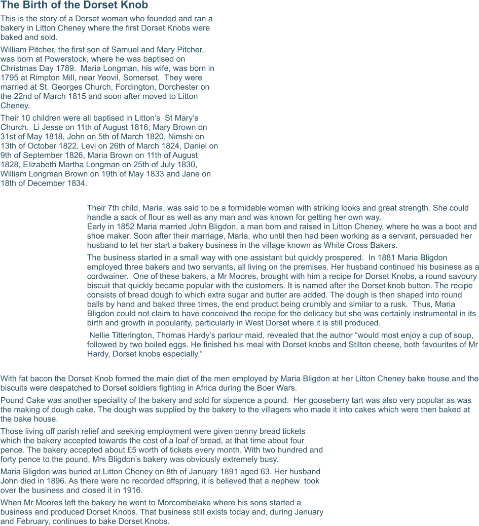 The Birth of the Dorset Knob This is the story of a Dorset woman who founded and ran a bakery in Litton Cheney where the first Dorset Knobs were baked and sold. William Pitcher, the first son of Samuel and Mary Pitcher,  was born at Powerstock, where he was baptised on Christmas Day 1789.  Maria Longman, his wife, was born in 1795 at Rimpton Mill, near Yeovil, Somerset.  They were married at St. Georges Church, Fordington, Dorchester on the 22nd of March 1815 and soon after moved to Litton Cheney. Their 10 children were all baptised in Litton’s  St Mary’s Church.  Li Jesse on 11th of August 1816; Mary Brown on 31st of May 1818, John on 5th of March 1820, Nimshi on 13th of October 1822, Levi on 26th of March 1824, Daniel on 9th of September 1826, Maria Brown on 11th of August 1828, Elizabeth Martha Longman on 25th of July 1830,  William Longman Brown on 19th of May 1833 and Jane on 18th of December 1834.  Their 7th child, Maria, was said to be a formidable woman with striking looks and great strength. She could handle a sack of flour as well as any man and was known for getting her own way.Early in 1852 Maria married John Bligdon, a man born and raised in Litton Cheney, where he was a boot and shoe maker. Soon after their marriage, Maria, who until then had been working as a servant, persuaded her husband to let her start a bakery business in the village known as White Cross Bakers. The business started in a small way with one assistant but quickly prospered.  In 1881 Maria Bligdon employed three bakers and two servants, all living on the premises. Her husband continued his business as a cordwainer.  One of these bakers, a Mr Moores, brought with him a recipe for Dorset Knobs, a round savoury biscuit that quickly became popular with the customers. It is named after the Dorset knob button. The recipe consists of bread dough to which extra sugar and butter are added. The dough is then shaped into round balls by hand and baked three times, the end product being crumbly and similar to a rusk.  Thus, Maria Bligdon could not claim to have conceived the recipe for the delicacy but she was certainly instrumental in its birth and growth in popularity, particularly in West Dorset where it is still produced.  Nellie Titterington, Thomas Hardy’s parlour maid, revealed that the author “would most enjoy a cup of soup, followed by two boiled eggs. He finished his meal with Dorset knobs and Stilton cheese, both favourites of Mr Hardy, Dorset knobs especially.”  With fat bacon the Dorset Knob formed the main diet of the men employed by Maria Bligdon at her Litton Cheney bake house and the biscuits were despatched to Dorset soldiers fighting in Africa during the Boer Wars. Pound Cake was another speciality of the bakery and sold for sixpence a pound.  Her gooseberry tart was also very popular as was the making of dough cake. The dough was supplied by the bakery to the villagers who made it into cakes which were then baked at the bake house. Those living off parish relief and seeking employment were given penny bread tickets which the bakery accepted towards the cost of a loaf of bread, at that time about four pence. The bakery accepted about £5 worth of tickets every month. With two hundred and forty pence to the pound, Mrs Bligdon’s bakery was obviously extremely busy. Maria Bligdon was buried at Litton Cheney on 8th of January 1891 aged 63. Her husband John died in 1896. As there were no recorded offspring, it is believed that a nephew  took over the business and closed it in 1916. When Mr Moores left the bakery he went to Morcombelake where his sons started a business and produced Dorset Knobs. That business still exists today and, during January and February, continues to bake Dorset Knobs.