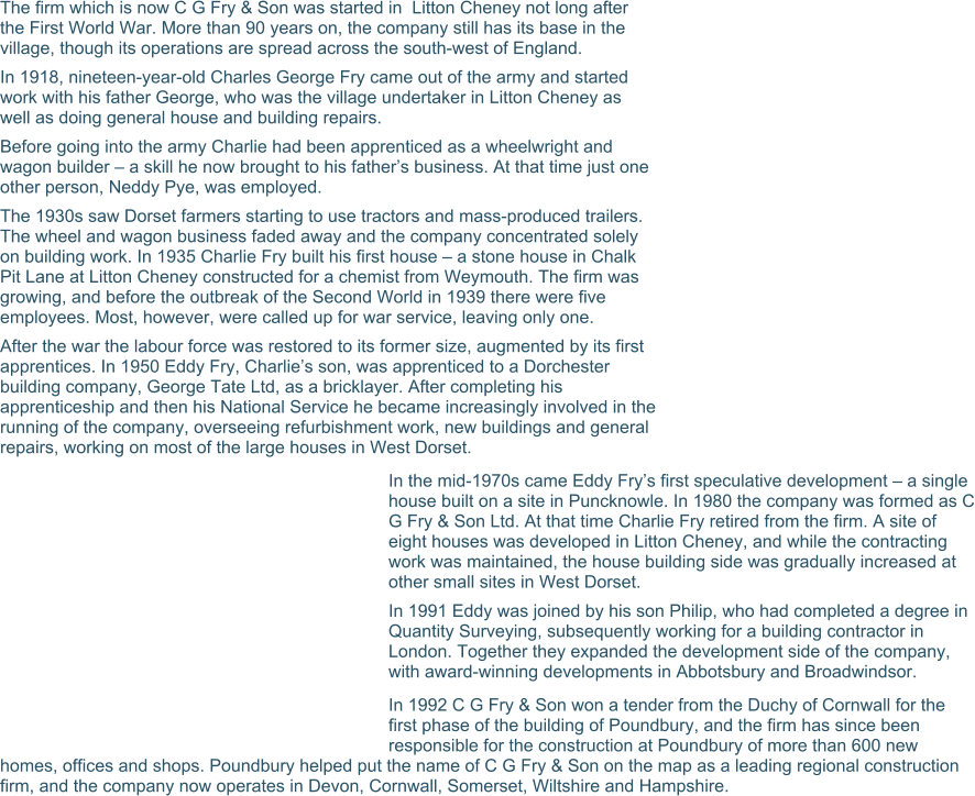 The firm which is now C G Fry & Son was started in  Litton Cheney not long after the First World War. More than 90 years on, the company still has its base in the village, though its operations are spread across the south-west of England. In 1918, nineteen-year-old Charles George Fry came out of the army and started work with his father George, who was the village undertaker in Litton Cheney as well as doing general house and building repairs. Before going into the army Charlie had been apprenticed as a wheelwright and wagon builder – a skill he now brought to his father’s business. At that time just one other person, Neddy Pye, was employed. The 1930s saw Dorset farmers starting to use tractors and mass-produced trailers. The wheel and wagon business faded away and the company concentrated solely on building work. In 1935 Charlie Fry built his first house – a stone house in Chalk Pit Lane at Litton Cheney constructed for a chemist from Weymouth. The firm was growing, and before the outbreak of the Second World in 1939 there were five employees. Most, however, were called up for war service, leaving only one. After the war the labour force was restored to its former size, augmented by its first apprentices. In 1950 Eddy Fry, Charlie’s son, was apprenticed to a Dorchester building company, George Tate Ltd, as a bricklayer. After completing his apprenticeship and then his National Service he became increasingly involved in the running of the company, overseeing refurbishment work, new buildings and general repairs, working on most of the large houses in West Dorset. In the mid-1970s came Eddy Fry’s first speculative development – a single house built on a site in Puncknowle. In 1980 the company was formed as C G Fry & Son Ltd. At that time Charlie Fry retired from the firm. A site of eight houses was developed in Litton Cheney, and while the contracting work was maintained, the house building side was gradually increased at other small sites in West Dorset. In 1991 Eddy was joined by his son Philip, who had completed a degree in Quantity Surveying, subsequently working for a building contractor in London. Together they expanded the development side of the company, with award-winning developments in Abbotsbury and Broadwindsor. In 1992 C G Fry & Son won a tender from the Duchy of Cornwall for the first phase of the building of Poundbury, and the firm has since been responsible for the construction at Poundbury of more than 600 new homes, offices and shops. Poundbury helped put the name of C G Fry & Son on the map as a leading regional construction firm, and the company now operates in Devon, Cornwall, Somerset, Wiltshire and Hampshire.