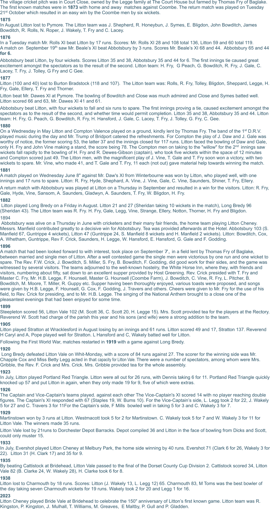 The village cricket pitch was in Court Close, owned by the Legge family at The Court House but farmed by Thomas Fry of Baglake. The first known matches were in 1873 with home and away  matches against Coombe. The return match was played on Tuesday 21st October which resulted in an easy win by the Coombe men by six wickets. 1875 In August Litton lost to Pymore. The Litton team was J. Shepherd, R. Honeybun, J. Symes, E. Bligdon, John Bowditch, James Bowditch, R. Rolls, N. Roper, J. Wakely, T. Fry and C. Lacey. 1876 In a Tuesday match Mr. Rolls XI beat Litton by 17 runs. Scores: Mr. Rolls XI 28 and 108 total 136, Litton 59 and 60 total 119. A match on  September 19th saw Mr. Beale’s XI beat Abbotsbury by 3 runs. Scores Mr. Beale’s XI 68 and 44.  Abbotsbury 65 and 44 for 6. Abbotsbury beat Litton, by four wickets. Scores Litton 35 and 38, Abbotsbury 35 and 44 for 6. The first innings tie caused great excitement amongst the spectators as to the result of the second. Litton team: H. Fry,  G Peach, G. Bowditch, R. Fry, J. Gale, C. Lacey, T. Fry, J. Tolley, G Fry and C Gee. 1877 Litton (100 and 40) lost to Burton Bradstock (118 and 107).  The Litton team was: Rolls, R. Fry, Tolley, Bligdon, Sheppard, Legge, H. Fry, Gale, Ellery, T. Fry and Thorner. Litton beat Mr. Dawes XI at Pymore. The bowling of Bowditch and Close was much admired and Close and Symes batted well. Litton scored 66 and 63, Mr. Dawes XI 41 and 61. Abbotsbury beat Litton, with four wickets to fall and six runs to spare. The first innings proving a tie, caused excitement amongst the spectators as to the result of the second, and whether time would permit completion. Litton 35 and 38, Abbotsbury 35 and 44. Litton team: H. Fry, G. Peach, G. Bowditch, R. Fry, H. Hansford, J. Gale, C. Lacey, T. Fry, J. Tolley, G. Fry, C. Gee.  1880 On a Wednesday in May Litton and Compton Valence played on a ground, kindly lent by Thomas Fry. The band of the 1st D.R.V. played music during the day and Mr. Trump of Bridport catered the refreshments. For Compton the play of J. Daw and J. Gale was worthy of notice, the former scoring 53, the latter 37 and the innings closed for 117 runs. Litton faced the bowling of Daw and Gale, only H. Fry and John Vine making a stand, the score being 78. The Compton men on taking to the "willow" for the 2nd innings saw wickets fall rapidly to the bowling of H. Fry and R. Dewes-Gibson (captain), who took five wickets within the space of 12 minutes and Compton scored just 49. The Litton men, with the magnificent play of J. Vine, T. Gale and T. Fry soon won a victory, with two wickets to spare. Mr. Vine, who made 41, and T. Gale and T. Fry, 11 each (not out) gave material help towards winning the match.  1881 A match played on Wednesday June 8" against Mr. Daw's XI from Winterbourne was won by Litton, who played well, with one innings and 17 runs to spare. Litton: R. Fry, Hyde, Shephard, A. Vine, J. Vine, Gale, C. Vine, Saunders, Shiner, T. Fry, Ellery.  A return match with Abbotsbury was played at Litton on a Thursday in September and resulted in a win for the visitors. Litton: R. Fry, Gale, Hyde, Vine, Sansom, A. Saunders, Gladwyn, A. Saunders, T. Fry, W. Bligdon, H. Fry.  1882  Litton played Long Bredy on a Friday in August. Litton 21 and 27 (Sheridan taking 10 wickets in the match), Long Bredy 96 (Sheridan 43). The Litton team was R. Fry. H. Fry, Gale, Legg, Vine, Strange, Ellery, Notton, Thorner, H. Fry and Bligdon.  1894  Abbotsbury was alive on a Thursday in June with cricketers and their many fair friends, the home team playing Litton Cheney. Messrs. Manfield contributed greatly to a decisive win for Abbotsbury. Tea was provided afterwards at the Hotel. Abbotsbury 103 (S. Manfield 67, Guntrippe 4 wickets), Litton 47 (Guntrippe 24, S. Manfield 8 wickets and H. Manfield 2 wickets). Litton: Bowditch, Cox, A. Whetham, Guntrippe, Rev F. Crick, Saunders, H. Legge, W. Hansford, E. Hansford, G. Gale and F. Godding.  1896 A match that had been looked forward to with interest, took place on September 7, in a field lent by Thomas Fry of Baglake, between married and single men of Litton. After a well contested game the single men were victorious by one run and one wicket to spare. The Rev. F.W. Crick, J. Bowditch, S. Miller, S. Fry, B. Bowditch, F. Godding, did good work for their sides, and the game was witnessed by several visitors. The teams adjourned to the well-known hostelry, the White Horse Inn, where they, with friends and visitors, numbering about fifty, sat down to an excellent supper provided by Host Greening. Rev. Crick presided with T. Fry and Master C. Fry, Mr. H.B. Legge, F. Hounsell, Master G. Hounsell (Coombe Farm), J. Bowditch, C. Vine, R. Fry, L. Pitcher, B. Bowditch, M. Moore, T. Miller, R. Guppy etc. Supper having been thoroughly enjoyed, various toasts were proposed, and songs were given by H.B. Legge, F. Hounsell, G. Cox, F. Godding, J. Travers and others. Cheers were given to Mr. Fry for the use of his field, to Rev. Crick for presiding, and to Mr. H.B. Legge. The singing of the National Anthem brought to a close one of the pleasantest evenings that had been enjoyed for some time.  1899 Steepleton scored 56, Litton Vale 102 (M. Scott 36, C. Scott 20, H. Legge 15). Mrs. Scott provided tea for the players at the Rectory. Reverend W. Scott had charge of the parish this year and his sons (and wife) were a strong addition to the team.  1905 Litton played Stratton at Wracklesford in August losing by an innings and 61 runs. Litton scored 49 and 17, Stratton 137. Reverend H Caryl and A, Pope played well for Stratton. L Hansford and C, Wakely batted well for Litton. Following the First World War, matches restarted in 1919 with a game against Long Bredy. 1920  Long Bredy defeated Litton Vale on Whit-Monday, with a score of 84 runs against 27. The scorer for the winning side was Mr. Chapple Cox and Miss Betty Legg acted in that capacity for Litton Vale. There were a number of spectators, among whom were Mrs. Gribble, the Rev. F. Crick and Mrs. Crick. Mrs. Gribble provided tea for the whole assembly.  1923  In July, Litton played Portland Red Triangle. Litton were all out for 26 runs, with Dennis taking 6 for 11. Portland Red Triangle quickly knocked up 57 and put Litton in again, when they only made 19 for 9, five of which were extras. 1926 The Captain and Vice-Captain's teams played. against each other The Vice-Captain's XI scored 14 with no player reaching double figures. The Captain's XI responded with 67 (Staples 19, W. Bums 10). For the Vice-Captain’s side, L. Legg took 2 for 22, J. Wakely 5 for 27 and C. Travers 3 for 11For the Captain’s side, F Mills  bowled well in taking 5 for 3 and C. Wakely 3 for 7.  1929 Martinstown won by 3 runs at Litton. Westmacott took 5 for 2 for Martinstown. C. Wakely took 5 for 7 and W. Wakely 3 for 11 for Litton Vale. The winners made 35 runs.  Litton Vale lost by 21runs to Dorchester Depot Barracks. Depot compiled 36 and Litton in the face of bowling from Dicks and Scott, could only muster 15.  1933 In July, Evershot played Litton Cheney at Melbury Park, the home side winning by 40 runs. Evershot 71 (Clark 6 for 26, Wakely 3 for 22).  Litton 31 (H. Clark 17) and 35 for 9.  1935 By beating Cattistock at Bridehead, Litton Vale passed to the final of the Dorset County Cup Division 2. Cattistock scored 34, Litton Vale 82 (B. Clarke 24, W. Wakely 28), H. Clarke took 6 for 8. 1938 Litton lost to Charmouth by 18 runs. Scores: Litton (J. Wakely 13, L. Legg 12) 65. Charmouth 83, M Toms was the best bowler of the day taking seven Charmouth wickets for 19 runs. Wakely took 2 for 20 and Legg 1 for 16.  2023 Litton Cheney played Bride Vale at Bridehead to celebrate the 150" anniversary of Litton’s first known game. Litton team was R. Kingston, P. Kingston, J. Mulhall, T. Williams, M. Greaves,  E Maltby, P. Gull and P. Gladden.