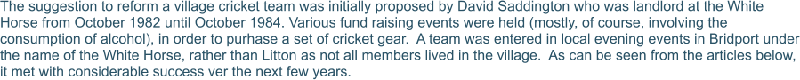 The suggestion to reform a village cricket team was initially proposed by David Saddington who was landlord at the White Horse from October 1982 until October 1984. Various fund raising events were held (mostly, of course, involving the consumption of alcohol), in order to purhase a set of cricket gear.  A team was entered in local evening events in Bridport under the name of the White Horse, rather than Litton as not all members lived in the village.  As can be seen from the articles below, it met with considerable success ver the next few years.