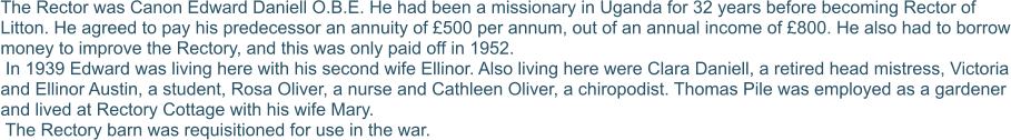 The Rector was Canon Edward Daniell O.B.E. He had been a missionary in Uganda for 32 years before becoming Rector of Litton. He agreed to pay his predecessor an annuity of £500 per annum, out of an annual income of £800. He also had to borrow money to improve the Rectory, and this was only paid off in 1952.   In 1939 Edward was living here with his second wife Ellinor. Also living here were Clara Daniell, a retired head mistress, Victoria and Ellinor Austin, a student, Rosa Oliver, a nurse and Cathleen Oliver, a chiropodist. Thomas Pile was employed as a gardener and lived at Rectory Cottage with his wife Mary.  The Rectory barn was requisitioned for use in the war.