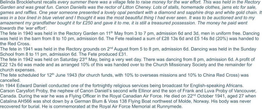 Belinda Brocklehurst recalls every summer there was a village fete to raise money for the war effort. This was held in the Rectory Garden and was great fun. Canon Daniells was the rector of Litton Cheney. Lots of stalls, homemade clothes, jams etc for sale, games and raffles. One year someone presented a lovely opal pendant with a diamond and sapphire drop and white gold chain. It was in a box lined in blue velvet and I thought it was the most beautiful thing I had ever seen. It was to be auctioned and to my amazement my grandfather bought it for £250 and gave it to me, it is still a treasured possession. The money he paid went towards the ‘war effort’. The fete in 1940 was held in the Rectory Garden on 11th May from 3 to 7 pm, admission 6d and 3d, men in uniform free. Dancing was held in the barn from 8 to 10 pm, admission 6d. The Fete realised a sum of £28 13s 6d and £5 14s 8d (20%) was handed to the Red Cross. The fete in 1941 was held in the Rectory grounds on 2nd August from 5 to 8 pm, admission 6d. Dancing was held in the Sunday School from 8 to 11 pm, admission 6d. The Fete produced £31. The fete in 1942 was held on Saturday 23rd May, being a very wet day. There was dancing from 8 pm, admission 6d. A profit of £22 12s 6d was made and as arranged 10% of this was handed over to the Church Missionary Society and the remainder for church expenses. The fete scheduled for 12th June 1943 (for church funds, with 10% to overseas missions and 10% to China Red Cross) was cancelled. In 1944 Edward Daniell conducted one of the fortnightly religious services being broadcast for English-speaking Africans. Carson Carysfort Proby, the nephew of Canon Daniell’s second wife Ellinor and the son of Frank and Luva Proby of Vancouver, Canada. During the war he was a Flying Officer in the Royal Canadian Air Force. He died on 22nd October 1941, aged 27 when Catalina AH566 was shot down by a German Blum & Voss 138 Flying Boat northwest of Molde, Norway. His body was never recovered for burial. He is commemorated at the Royal Air Force Memorial at Runnymede.