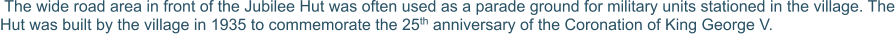 The wide road area in front of the Jubilee Hut was often used as a parade ground for military units stationed in the village. The Hut was built by the village in 1935 to commemorate the 25th anniversary of the Coronation of King George V.