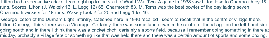 Litton had a very active cricket team right up to the start of World War Two. A game in 1938 saw Litton lose to Charmouth by 18 runs. Scores: Litton (J. Wakely 13, L. Legg 12) 65, Charmouth 83. M. Toms was the best bowler of the day taking seven Charmouth wickets for 19 runs. Wakely took 2 for 20 and Legg 1 for 16.  George Iceton of the Durham Light Infantry, stationed here in 1940 recalled I seem to recall that in the centre of village there, Litton Cheney, I think there was a Vicarage. Certainly, there was some land down in the centre of the village on the left-hand side going south and in there I think there was a cricket pitch, certainly a sports field, because I remember doing something in there at midday, probably a village fete or something like that was held there and there was a certain amount of sports and some boxing.