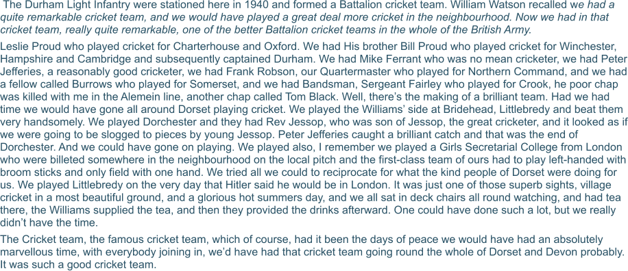 The Durham Light Infantry were stationed here in 1940 and formed a Battalion cricket team. William Watson recalled we had a quite remarkable cricket team, and we would have played a great deal more cricket in the neighbourhood. Now we had in that cricket team, really quite remarkable, one of the better Battalion cricket teams in the whole of the British Army. Leslie Proud who played cricket for Charterhouse and Oxford. We had His brother Bill Proud who played cricket for Winchester, Hampshire and Cambridge and subsequently captained Durham. We had Mike Ferrant who was no mean cricketer, we had Peter Jefferies, a reasonably good cricketer, we had Frank Robson, our Quartermaster who played for Northern Command, and we had a fellow called Burrows who played for Somerset, and we had Bandsman, Sergeant Fairley who played for Crook, he poor chap was killed with me in the Alemein line, another chap called Tom Black. Well, there’s the making of a brilliant team. Had we had time we would have gone all around Dorset playing cricket. We played the Williams’ side at Bridehead, Littlebredy and beat them very handsomely. We played Dorchester and they had Rev Jessop, who was son of Jessop, the great cricketer, and it looked as if we were going to be slogged to pieces by young Jessop. Peter Jefferies caught a brilliant catch and that was the end of Dorchester. And we could have gone on playing. We played also, I remember we played a Girls Secretarial College from London who were billeted somewhere in the neighbourhood on the local pitch and the first-class team of ours had to play left-handed with broom sticks and only field with one hand. We tried all we could to reciprocate for what the kind people of Dorset were doing for us. We played Littlebredy on the very day that Hitler said he would be in London. It was just one of those superb sights, village cricket in a most beautiful ground, and a glorious hot summers day, and we all sat in deck chairs all round watching, and had tea there, the Williams supplied the tea, and then they provided the drinks afterward. One could have done such a lot, but we really didn’t have the time.   The Cricket team, the famous cricket team, which of course, had it been the days of peace we would have had an absolutely marvellous time, with everybody joining in, we’d have had that cricket team going round the whole of Dorset and Devon probably. It was such a good cricket team.