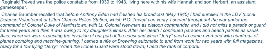 Reginald Trevett was the police constable from 1939 to 1943, living here with his wife Hannah and son Herbert, an assistant gamekeeper.   Charles Baumber recalled that before Anthony Eden had finished his broadcast (May 1940) I had enrolled in the LDV (Local Defence Volunteers) at Litton Cheney Police Station, which P.C. Trevett can verify. I served throughout the war under the command of Colonel Duke of Martinstown, with Lt. Colonel Newman as platoon commander, and I did not miss a parade or guard for three years and then it was owing to my daughter’s illness. After her death I continued parades and beach patrols as usual. Also, when we were expecting the invasion of our part of the coast and when “Jerry” used to come overhead with hundreds of planes bombing and machine-gunning. I carried a rifle or Browning automatic to and from work for two years with full magazines, ready for a low flying “Jerry”. When the Home Guard were stood down, I held the rank of corporal.