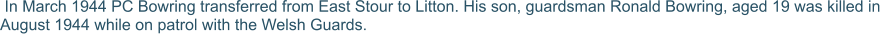 In March 1944 PC Bowring transferred from East Stour to Litton. His son, guardsman Ronald Bowring, aged 19 was killed in August 1944 while on patrol with the Welsh Guards.