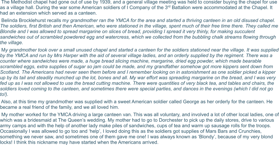 The Methodist chapel had gone out of use by 1939, and a general village meeting was held to consider buying the chapel for use as a village hall. During the war some American soldiers of I Company of the 3rd Battalion were accommodated at the Chapel. It had an extension which served as a canteen.  Belinda Brocklehurst recalls my grandmother ran the YMCA for the area and started a thriving canteen in an old disused chapel. The soldiers, first British and then American, who were stationed in the village, spent much of their free time there. They called me Blondie and I was allowed to spread margarine on slices of bread, providing I spread it very thinly, for making succulent sandwiches out of scrambled powdered egg and watercress, which we collected from the bubbling chalk streams flowing through the village.  My grandmother took over a small unused chapel and started a canteen for the soldiers stationed near the village. It was supplied by the YMCA and run by Mrs Harper with the aid of several village ladies, and an orderly supplied by the regiment. There was a counter where sandwiches were made, a huge bread slicing machine, margarine, dried egg powder, which made bearable scrambled eggs, extra supplies of sugar so jam could be made, and my grandfather somehow got more kippers sent down from Scotland. The Americans had never seen them before and I remember looking on in astonishment as one soldier picked a kipper up by its tail and steadily munched up the lot, bones and all. My war effort was spreading margarine on the bread, and I was very fed up as I was not allowed to use the bread cutting machine. There were quantities of very black tea, and tables and chairs, the soldiers loved coming to the canteen, and sometimes there were special parties, and dances in the evenings (which I did not go to!).  Also, at this time my grandmother was supplied with a sweet American soldier called George as her orderly for the canteen. He became a real friend of the family, and we all loved him.  My mother worked for the YMCA driving a large canteen van. This was all voluntary, and involved a lot of other local ladies, one of which was a bridesmaid at The Queen’s wedding. My mother had to go to Dorchester to pick up the daily stores, drive to various army camps and with the help of another lady make piles of sandwiches, cups of tea and warm up sausage rolls for the troops. Occasionally I was allowed to go too and ‘help’, I loved doing this as the soldiers got supplies of Mars Bars and Crunchies, something we never saw, and sometimes one of them gave me one! I was always known as ‘Blondy’, because of my very blond locks! I think this nickname may have started when the Americans arrived.