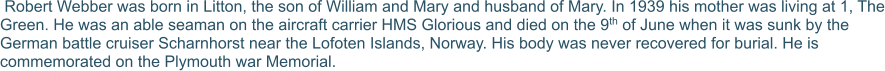 Robert Webber was born in Litton, the son of William and Mary and husband of Mary. In 1939 his mother was living at 1, The Green. He was an able seaman on the aircraft carrier HMS Glorious and died on the 9th of June when it was sunk by the German battle cruiser Scharnhorst near the Lofoten Islands, Norway. His body was never recovered for burial. He is commemorated on the Plymouth war Memorial.
