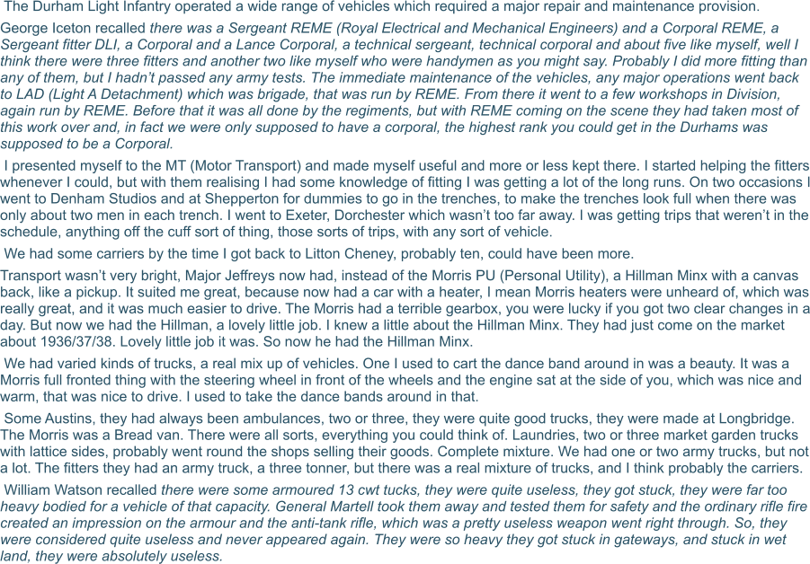 The Durham Light Infantry operated a wide range of vehicles which required a major repair and maintenance provision.  George Iceton recalled there was a Sergeant REME (Royal Electrical and Mechanical Engineers) and a Corporal REME, a Sergeant fitter DLI, a Corporal and a Lance Corporal, a technical sergeant, technical corporal and about five like myself, well I think there were three fitters and another two like myself who were handymen as you might say. Probably I did more fitting than any of them, but I hadn’t passed any army tests. The immediate maintenance of the vehicles, any major operations went back to LAD (Light A Detachment) which was brigade, that was run by REME. From there it went to a few workshops in Division, again run by REME. Before that it was all done by the regiments, but with REME coming on the scene they had taken most of this work over and, in fact we were only supposed to have a corporal, the highest rank you could get in the Durhams was supposed to be a Corporal.  I presented myself to the MT (Motor Transport) and made myself useful and more or less kept there. I started helping the fitters whenever I could, but with them realising I had some knowledge of fitting I was getting a lot of the long runs. On two occasions I went to Denham Studios and at Shepperton for dummies to go in the trenches, to make the trenches look full when there was only about two men in each trench. I went to Exeter, Dorchester which wasn’t too far away. I was getting trips that weren’t in the schedule, anything off the cuff sort of thing, those sorts of trips, with any sort of vehicle.  We had some carriers by the time I got back to Litton Cheney, probably ten, could have been more.  Transport wasn’t very bright, Major Jeffreys now had, instead of the Morris PU (Personal Utility), a Hillman Minx with a canvas back, like a pickup. It suited me great, because now had a car with a heater, I mean Morris heaters were unheard of, which was really great, and it was much easier to drive. The Morris had a terrible gearbox, you were lucky if you got two clear changes in a day. But now we had the Hillman, a lovely little job. I knew a little about the Hillman Minx. They had just come on the market about 1936/37/38. Lovely little job it was. So now he had the Hillman Minx.  We had varied kinds of trucks, a real mix up of vehicles. One I used to cart the dance band around in was a beauty. It was a Morris full fronted thing with the steering wheel in front of the wheels and the engine sat at the side of you, which was nice and warm, that was nice to drive. I used to take the dance bands around in that.  Some Austins, they had always been ambulances, two or three, they were quite good trucks, they were made at Longbridge. The Morris was a Bread van. There were all sorts, everything you could think of. Laundries, two or three market garden trucks with lattice sides, probably went round the shops selling their goods. Complete mixture. We had one or two army trucks, but not a lot. The fitters they had an army truck, a three tonner, but there was a real mixture of trucks, and I think probably the carriers.   William Watson recalled there were some armoured 13 cwt tucks, they were quite useless, they got stuck, they were far too heavy bodied for a vehicle of that capacity. General Martell took them away and tested them for safety and the ordinary rifle fire created an impression on the armour and the anti-tank rifle, which was a pretty useless weapon went right through. So, they were considered quite useless and never appeared again. They were so heavy they got stuck in gateways, and stuck in wet land, they were absolutely useless.