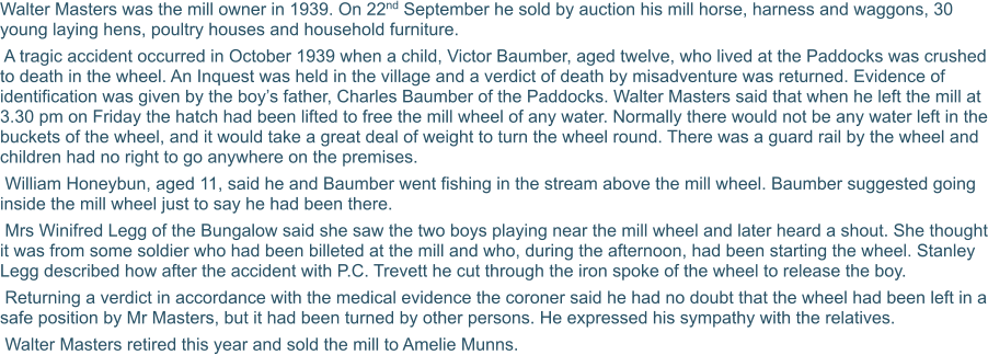 Walter Masters was the mill owner in 1939. On 22nd September he sold by auction his mill horse, harness and waggons, 30 young laying hens, poultry houses and household furniture.  A tragic accident occurred in October 1939 when a child, Victor Baumber, aged twelve, who lived at the Paddocks was crushed to death in the wheel. An Inquest was held in the village and a verdict of death by misadventure was returned. Evidence of identification was given by the boy’s father, Charles Baumber of the Paddocks. Walter Masters said that when he left the mill at 3.30 pm on Friday the hatch had been lifted to free the mill wheel of any water. Normally there would not be any water left in the buckets of the wheel, and it would take a great deal of weight to turn the wheel round. There was a guard rail by the wheel and children had no right to go anywhere on the premises.  William Honeybun, aged 11, said he and Baumber went fishing in the stream above the mill wheel. Baumber suggested going inside the mill wheel just to say he had been there.  Mrs Winifred Legg of the Bungalow said she saw the two boys playing near the mill wheel and later heard a shout. She thought it was from some soldier who had been billeted at the mill and who, during the afternoon, had been starting the wheel. Stanley Legg described how after the accident with P.C. Trevett he cut through the iron spoke of the wheel to release the boy.  Returning a verdict in accordance with the medical evidence the coroner said he had no doubt that the wheel had been left in a safe position by Mr Masters, but it had been turned by other persons. He expressed his sympathy with the relatives.  Walter Masters retired this year and sold the mill to Amelie Munns.