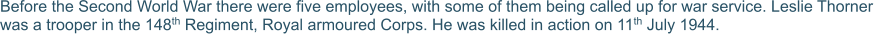 Before the Second World War there were five employees, with some of them being called up for war service. Leslie Thorner was a trooper in the 148th Regiment, Royal armoured Corps. He was killed in action on 11th July 1944.