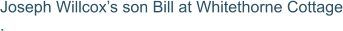 Joseph Willcox’s son Bill at Whitethorne Cottage .