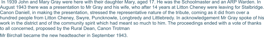 In 1939 John and Mary Gray were here with their daughter Mary, aged 17. He was the Schoolmaster and an ARP Warden. In August 1943 there was a presentation to Mr Gray and his wife, who after 14 years at Litton Cheney were leaving for Stalbridge. Canon Daniell, in making the presentation, stressed the representative nature of the tribute, coming as it did from over a hundred people from Litton Cheney, Swyre, Puncknowle, Longbredy and Littlebredy. In acknowledgement Mr Gray spoke of his work in the district and of the community spirit which had meant so much to him. The proceedings ended with a vote of thanks to all concerned, proposed by the Rural Dean, Canon Trotman  Mr Birchall became the new headteacher in September 1943.