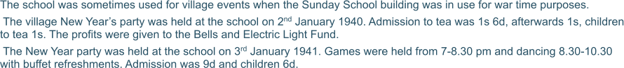 The school was sometimes used for village events when the Sunday School building was in use for war time purposes.  The village New Year’s party was held at the school on 2nd January 1940. Admission to tea was 1s 6d, afterwards 1s, children to tea 1s. The profits were given to the Bells and Electric Light Fund.  The New Year party was held at the school on 3rd January 1941. Games were held from 7-8.30 pm and dancing 8.30-10.30 with buffet refreshments. Admission was 9d and children 6d.