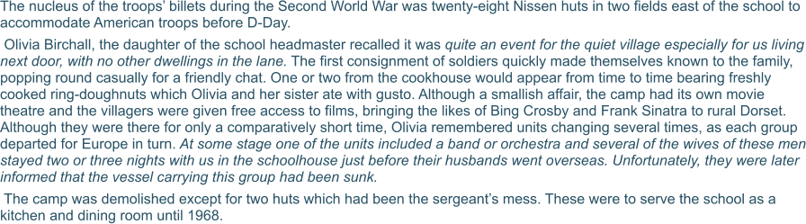 The nucleus of the troops’ billets during the Second World War was twenty-eight Nissen huts in two fields east of the school to accommodate American troops before D-Day.   Olivia Birchall, the daughter of the school headmaster recalled it was quite an event for the quiet village especially for us living next door, with no other dwellings in the lane. The first consignment of soldiers quickly made themselves known to the family, popping round casually for a friendly chat. One or two from the cookhouse would appear from time to time bearing freshly cooked ring-doughnuts which Olivia and her sister ate with gusto. Although a smallish affair, the camp had its own movie theatre and the villagers were given free access to films, bringing the likes of Bing Crosby and Frank Sinatra to rural Dorset. Although they were there for only a comparatively short time, Olivia remembered units changing several times, as each group departed for Europe in turn. At some stage one of the units included a band or orchestra and several of the wives of these men stayed two or three nights with us in the schoolhouse just before their husbands went overseas. Unfortunately, they were later informed that the vessel carrying this group had been sunk.  The camp was demolished except for two huts which had been the sergeant’s mess. These were to serve the school as a kitchen and dining room until 1968.