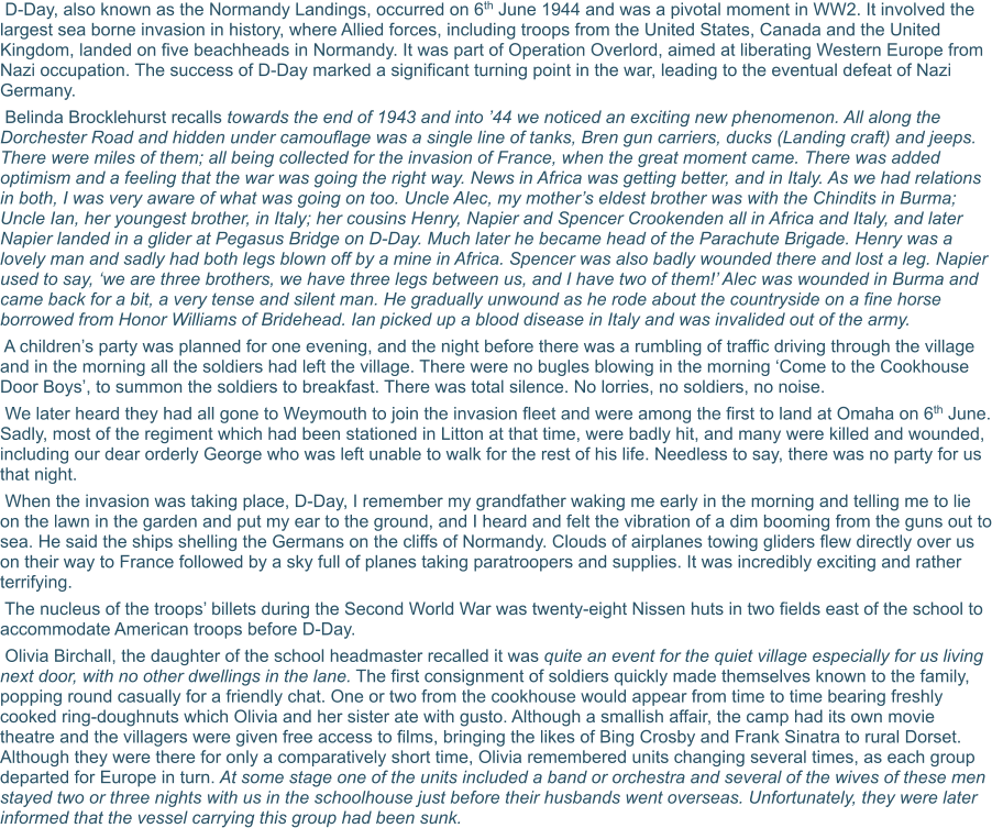 D-Day, also known as the Normandy Landings, occurred on 6th June 1944 and was a pivotal moment in WW2. It involved the largest sea borne invasion in history, where Allied forces, including troops from the United States, Canada and the United Kingdom, landed on five beachheads in Normandy. It was part of Operation Overlord, aimed at liberating Western Europe from Nazi occupation. The success of D-Day marked a significant turning point in the war, leading to the eventual defeat of Nazi Germany.  Belinda Brocklehurst recalls towards the end of 1943 and into ’44 we noticed an exciting new phenomenon. All along the Dorchester Road and hidden under camouflage was a single line of tanks, Bren gun carriers, ducks (Landing craft) and jeeps. There were miles of them; all being collected for the invasion of France, when the great moment came. There was added optimism and a feeling that the war was going the right way. News in Africa was getting better, and in Italy. As we had relations in both, I was very aware of what was going on too. Uncle Alec, my mother’s eldest brother was with the Chindits in Burma; Uncle Ian, her youngest brother, in Italy; her cousins Henry, Napier and Spencer Crookenden all in Africa and Italy, and later Napier landed in a glider at Pegasus Bridge on D-Day. Much later he became head of the Parachute Brigade. Henry was a lovely man and sadly had both legs blown off by a mine in Africa. Spencer was also badly wounded there and lost a leg. Napier used to say, ‘we are three brothers, we have three legs between us, and I have two of them!’ Alec was wounded in Burma and came back for a bit, a very tense and silent man. He gradually unwound as he rode about the countryside on a fine horse borrowed from Honor Williams of Bridehead. Ian picked up a blood disease in Italy and was invalided out of the army.   A children’s party was planned for one evening, and the night before there was a rumbling of traffic driving through the village and in the morning all the soldiers had left the village. There were no bugles blowing in the morning ‘Come to the Cookhouse Door Boys’, to summon the soldiers to breakfast. There was total silence. No lorries, no soldiers, no noise.  We later heard they had all gone to Weymouth to join the invasion fleet and were among the first to land at Omaha on 6th June. Sadly, most of the regiment which had been stationed in Litton at that time, were badly hit, and many were killed and wounded, including our dear orderly George who was left unable to walk for the rest of his life. Needless to say, there was no party for us that night.  When the invasion was taking place, D-Day, I remember my grandfather waking me early in the morning and telling me to lie on the lawn in the garden and put my ear to the ground, and I heard and felt the vibration of a dim booming from the guns out to sea. He said the ships shelling the Germans on the cliffs of Normandy. Clouds of airplanes towing gliders flew directly over us on their way to France followed by a sky full of planes taking paratroopers and supplies. It was incredibly exciting and rather terrifying.  The nucleus of the troops’ billets during the Second World War was twenty-eight Nissen huts in two fields east of the school to accommodate American troops before D-Day.   Olivia Birchall, the daughter of the school headmaster recalled it was quite an event for the quiet village especially for us living next door, with no other dwellings in the lane. The first consignment of soldiers quickly made themselves known to the family, popping round casually for a friendly chat. One or two from the cookhouse would appear from time to time bearing freshly cooked ring-doughnuts which Olivia and her sister ate with gusto. Although a smallish affair, the camp had its own movie theatre and the villagers were given free access to films, bringing the likes of Bing Crosby and Frank Sinatra to rural Dorset. Although they were there for only a comparatively short time, Olivia remembered units changing several times, as each group departed for Europe in turn. At some stage one of the units included a band or orchestra and several of the wives of these men stayed two or three nights with us in the schoolhouse just before their husbands went overseas. Unfortunately, they were later informed that the vessel carrying this group had been sunk.