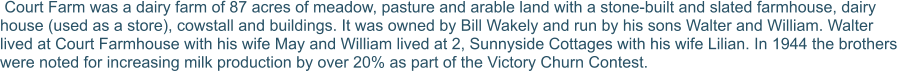 Court Farm was a dairy farm of 87 acres of meadow, pasture and arable land with a stone-built and slated farmhouse, dairy house (used as a store), cowstall and buildings. It was owned by Bill Wakely and run by his sons Walter and William. Walter lived at Court Farmhouse with his wife May and William lived at 2, Sunnyside Cottages with his wife Lilian. In 1944 the brothers were noted for increasing milk production by over 20% as part of the Victory Churn Contest.