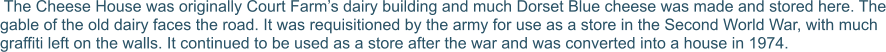 The Cheese House was originally Court Farm’s dairy building and much Dorset Blue cheese was made and stored here. The gable of the old dairy faces the road. It was requisitioned by the army for use as a store in the Second World War, with much graffiti left on the walls. It continued to be used as a store after the war and was converted into a house in 1974.