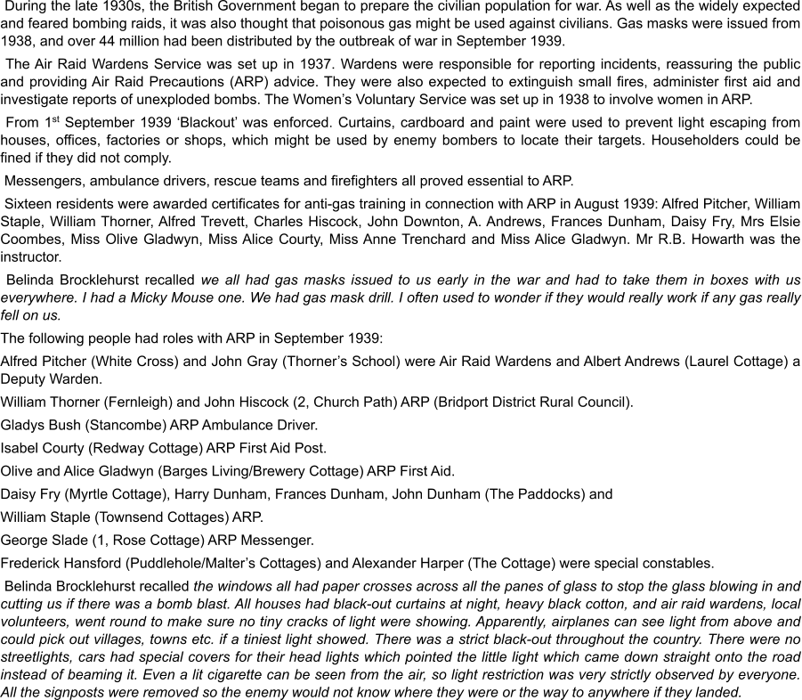 During the late 1930s, the British Government began to prepare the civilian population for war. As well as the widely expected and feared bombing raids, it was also thought that poisonous gas might be used against civilians. Gas masks were issued from 1938, and over 44 million had been distributed by the outbreak of war in September 1939.  The Air Raid Wardens Service was set up in 1937. Wardens were responsible for reporting incidents, reassuring the public and providing Air Raid Precautions (ARP) advice. They were also expected to extinguish small fires, administer first aid and investigate reports of unexploded bombs. The Women’s Voluntary Service was set up in 1938 to involve women in ARP.  From 1st September 1939 ‘Blackout’ was enforced. Curtains, cardboard and paint were used to prevent light escaping from houses, offices, factories or shops, which might be used by enemy bombers to locate their targets. Householders could be fined if they did not comply.  Messengers, ambulance drivers, rescue teams and firefighters all proved essential to ARP.  Sixteen residents were awarded certificates for anti-gas training in connection with ARP in August 1939: Alfred Pitcher, William Staple, William Thorner, Alfred Trevett, Charles Hiscock, John Downton, A. Andrews, Frances Dunham, Daisy Fry, Mrs Elsie Coombes, Miss Olive Gladwyn, Miss Alice Courty, Miss Anne Trenchard and Miss Alice Gladwyn. Mr R.B. Howarth was the instructor.   Belinda Brocklehurst recalled we all had gas masks issued to us early in the war and had to take them in boxes with us everywhere. I had a Micky Mouse one. We had gas mask drill. I often used to wonder if they would really work if any gas really fell on us. The following people had roles with ARP in September 1939: Alfred Pitcher (White Cross) and John Gray (Thorner’s School) were Air Raid Wardens and Albert Andrews (Laurel Cottage) a Deputy Warden. William Thorner (Fernleigh) and John Hiscock (2, Church Path) ARP (Bridport District Rural Council). Gladys Bush (Stancombe) ARP Ambulance Driver. Isabel Courty (Redway Cottage) ARP First Aid Post. Olive and Alice Gladwyn (Barges Living/Brewery Cottage) ARP First Aid. Daisy Fry (Myrtle Cottage), Harry Dunham, Frances Dunham, John Dunham (The Paddocks) and William Staple (Townsend Cottages) ARP. George Slade (1, Rose Cottage) ARP Messenger. Frederick Hansford (Puddlehole/Malter’s Cottages) and Alexander Harper (The Cottage) were special constables.  Belinda Brocklehurst recalled the windows all had paper crosses across all the panes of glass to stop the glass blowing in and cutting us if there was a bomb blast. All houses had black-out curtains at night, heavy black cotton, and air raid wardens, local volunteers, went round to make sure no tiny cracks of light were showing. Apparently, airplanes can see light from above and could pick out villages, towns etc. if a tiniest light showed. There was a strict black-out throughout the country. There were no streetlights, cars had special covers for their head lights which pointed the little light which came down straight onto the road instead of beaming it. Even a lit cigarette can be seen from the air, so light restriction was very strictly observed by everyone. All the signposts were removed so the enemy would not know where they were or the way to anywhere if they landed.
