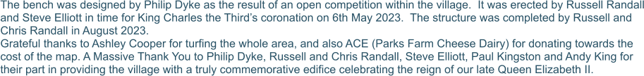 The bench was designed by Philip Dyke as the result of an open competition within the village.  It was erected by Russell Randall and Steve Elliott in time for King Charles the Third’s coronation on 6th May 2023.  The structure was completed by Russell and Chris Randall in August 2023. Grateful thanks to Ashley Cooper for turfing the whole area, and also ACE (Parks Farm Cheese Dairy) for donating towards the cost of the map. A Massive Thank You to Philip Dyke, Russell and Chris Randall, Steve Elliott, Paul Kingston and Andy King for their part in providing the village with a truly commemorative edifice celebrating the reign of our late Queen Elizabeth II.