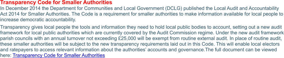 Transparency Code for Smaller Authorities In December 2014 the Department for Communities and Local Government (DCLG) published the Local Audit and Accountability Act 2014 for Smaller Authorities. The Code is a requirement for smaller authorities to make information available for local people to increase democratic accountability. Transparency gives local people the tools and information they need to hold local public bodies to account, setting out a new audit framework for local public authorities which are currently covered by the Audit Commission regime. Under the new audit framework parish councils with an annual turnover not exceeding £25,000 will be exempt from routine external audit. In place of routine audit, these smaller authorities will be subject to the new transparency requirements laid out in this Code. This will enable local electors and ratepayers to access relevant information about the authorities’ accounts and governance.The full document can be viewed here: Transparency Code for Smaller Authorities