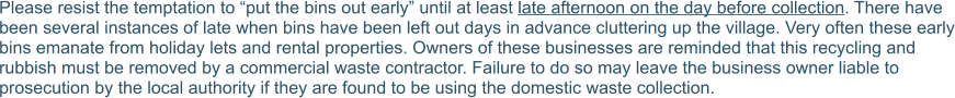 Please resist the temptation to “put the bins out early” until at least late afternoon on the day before collection. There have been several instances of late when bins have been left out days in advance cluttering up the village. Very often these early bins emanate from holiday lets and rental properties. Owners of these businesses are reminded that this recycling and rubbish must be removed by a commercial waste contractor. Failure to do so may leave the business owner liable to prosecution by the local authority if they are found to be using the domestic waste collection.